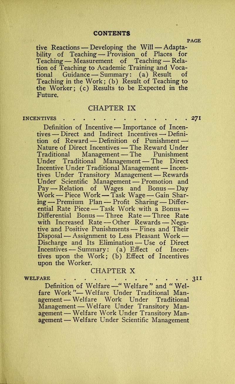 tive Reactions — Developing the Will — Adapta- bility of Teaching—Provision of Places for Teaching — Measurement of Teaching — Rela- tion of Teaching to Academic Training and Voca- tional Guidance — Summary: (a) Result of Teaching in the Work ; (b) Result of Teaching to the Worker; (c) Results to be Expected in the Future. CHAPTER IX INCENTIVES Definition of Incentive — Importance of Incen- tives — Direct and Indirect Incentives —■ Defini- tion of Reward — Definition of Punishment—* Nature of Direct Incentives — The Reward Under Traditional Management — The Punishment Under Traditional Management — The Direct Incentive Under Traditional Management — Incen- tives Under Transitory Management — Rewards Under Scientific Management — Promotion and Pay — Relation of Wages and Bonus — Day Work — Piece Work — Task Wage — Gain Shar- ing —• Premium Plan — Profit Sharing — Differ- ential Rate Piece — Task Work with a Bonus — Differential Bonus — Three Rate — Three Rate with Increased Rate—'Other Rewards — Nega- tive and Positive Punishments — Fines and Their Disposal — Assignment to Less Pleasant Work — Discharge and Its Elimination — Use of Direct Incentives — Summary: (a) Effect of Incen- tives upon the Work; (b) Effect of Incentives upon the Worker. CHAPTER X WELFARE Definition of Welfare— Welfare” and “ Wel- fare Work”—Welfare Under Traditional Man- agement— Welfare Work Under Traditional Management — Welfare Under Transitory Man- agement— Welfare Work Under Transitory Man- agement— Welfare Under Scientific Management