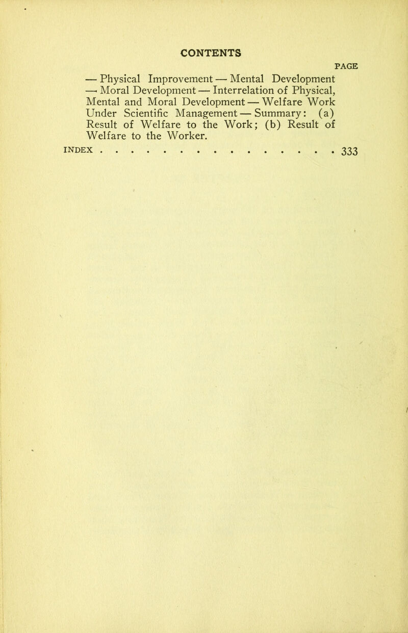 PAGE — Physical Improvement — Mental Development —• Moral Development — Interrelation of Physical, Mental and Moral Development — Welfare Work Under Scientific Management—Summary: (a) Result of Welfare to the Work; (b) Result of Welfare to the Worker. index 333