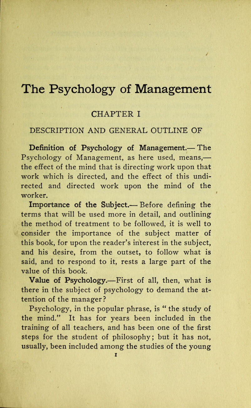 The Psychology of Management CHAPTER I DESCRIPTION AND GENERAL OUTLINE OF Definition of Psychology of Management.— The Psychology of Management, as here used, means,— the effect of the mind that is directing work upon that work which is directed, and the effect of this undi- rected and directed work upon the mind of the worker. Importance of the Subject.— Before defining the terms that will be used more in detail, and outlining the method of treatment to be followed, it is well to consider the importance of the subject matter of this book, for upon the reader’s interest in the subject, and his desire, from the outset, to follow what is said, and to respond to it, rests a large part of the value of this book. Value of Psychology.—First of all, then, what is there in the subject of psychology to demand the at- tention of the manager? Psychology, in the popular phrase, is “ the study of the mind.” It has for years been included in the training of all teachers, and has been one of the first steps for the student of philosophy; but it has not, usually, been included among the studies of the young
