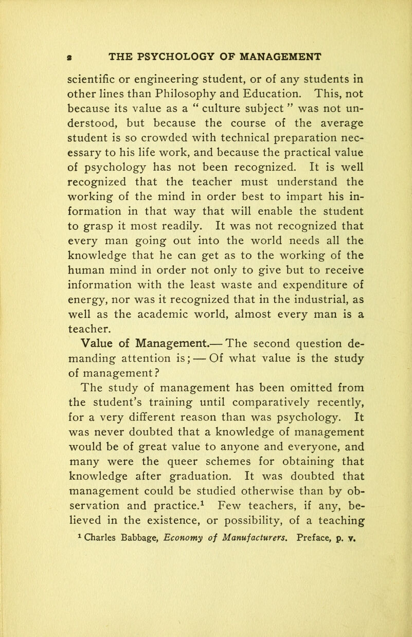 scientific or engineering student, or of any students in other lines than Philosophy and Education. This, not because its value as a “ culture subject ” was not un- derstood, but because the course of the average student is so crowded with technical preparation nec- essary to his life work, and because the practical value of psychology has not been recognized. It is well recognized that the teacher must understand the working of the mind in order best to impart his in- formation in that way that will enable the student to grasp it most readily. It was not recognized that every man going out into the world needs all the knowledge that he can get as to the working of the human mind in order not only to give but to receive information with the least waste and expenditure of energy, nor was it recognized that in the industrial, as well as the academic world, almost every man is a teacher. Value of Management.— The second question de- manding attention is; — Of what value is the study of management? The study of management has been omitted from the student’s training until comparatively recently, for a very different reason than was psychology. It was never doubted that a knowledge of management would be of great value to anyone and everyone, and many were the queer schemes for obtaining that knowledge after graduation. It was doubted that management could be studied otherwise than by ob- servation and practice.1 Few teachers, if any, be- lieved in the existence, or possibility, of a teaching 1 Charles Babbage, Economy of Manufacturers. Preface, p. v.