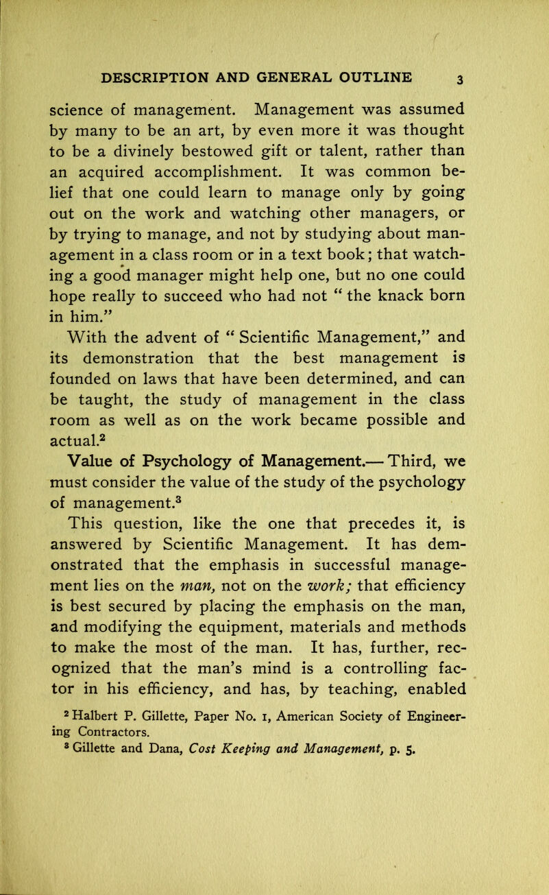 science of management. Management was assumed by many to be an art, by even more it was thought to be a divinely bestowed gift or talent, rather than an acquired accomplishment. It was common be- lief that one could learn to manage only by going out on the work and watching other managers, or by trying to manage, and not by studying about man- agement in a class room or in a text book; that watch- ing a good manager might help one, but no one could hope really to succeed who had not “ the knack born in him.” With the advent of “ Scientific Management,” and its demonstration that the best management is founded on laws that have been determined, and can be taught, the study of management in the class room as well as on the work became possible and actual.2 Value of Psychology of Management.— Third, we must consider the value of the study of the psychology of management.3 This question, like the one that precedes it, is answered by Scientific Management. It has dem- onstrated that the emphasis in successful manage- ment lies on the man, not on the work; that efficiency is best secured by placing the emphasis on the man, and modifying the equipment, materials and methods to make the most of the man. It has, further, rec- ognized that the man’s mind is a controlling fac- tor in his efficiency, and has, by teaching, enabled 2 Halbert P. Gillette, Paper No. i, American Society of Engineer- ing Contractors. 3 Gillette and Dana, Cost Keeping and Management, p. 5.