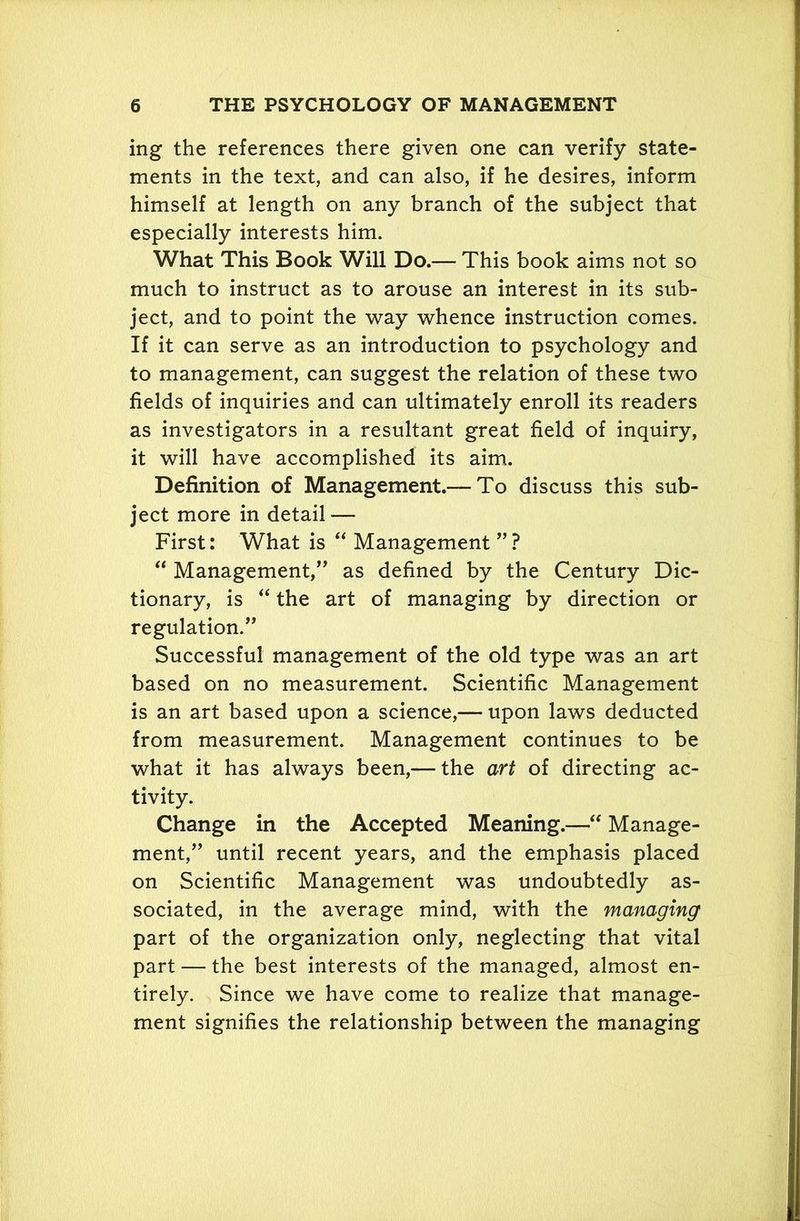 ing the references there given one can verify state- ments in the text, and can also, if he desires, inform himself at length on any branch of the subject that especially interests him. What This Book Will Do.— This book aims not so much to instruct as to arouse an interest in its sub- ject, and to point the way whence instruction comes. If it can serve as an introduction to psychology and to management, can suggest the relation of these two fields of inquiries and can ultimately enroll its readers as investigators in a resultant great field of inquiry, it will have accomplished its aim. Definition of Management.-—To discuss this sub- ject more in detail— First: What is “ Management ”? “ Management,” as defined by the Century Dic- tionary, is “ the art of managing by direction or regulation.” Successful management of the old type was an art based on no measurement. Scientific Management is an art based upon a science,— upon laws deducted from measurement. Management continues to be what it has always been,— the art of directing ac- tivity. Change in the Accepted Meaning.—“ Manage- ment,” until recent years, and the emphasis placed on Scientific Management was undoubtedly as- sociated, in the average mind, with the managing part of the organization only, neglecting that vital part — the best interests of the managed, almost en- tirely. Since we have come to realize that manage- ment signifies the relationship between the managing