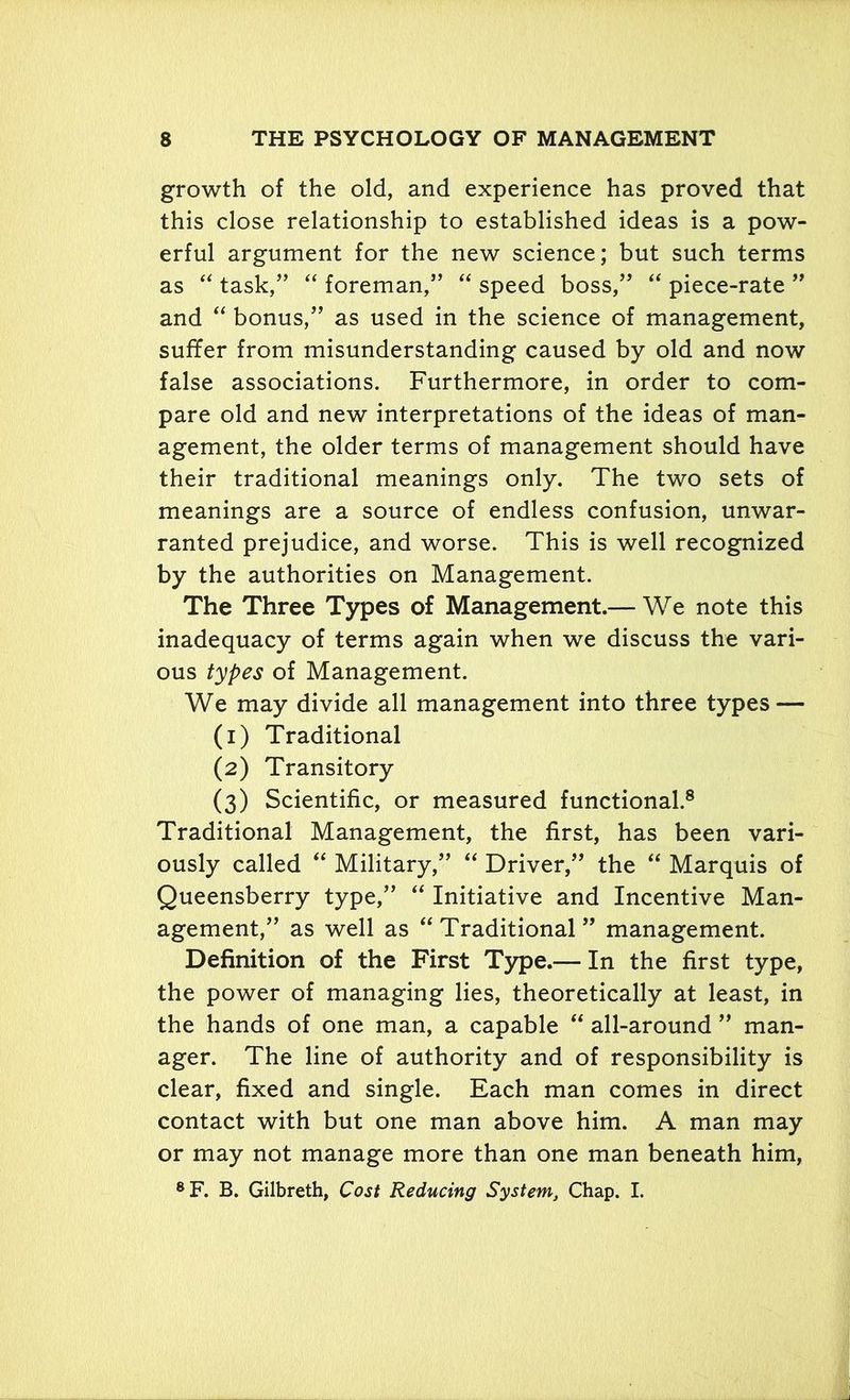 growth of the old, and experience has proved that this close relationship to established ideas is a pow- erful argument for the new science; but such terms as “ task,” “ foreman,” “ speed boss,” “ piece-rate ” and “ bonus,” as used in the science of management, suffer from misunderstanding caused by old and now false associations. Furthermore, in order to com- pare old and new interpretations of the ideas of man- agement, the older terms of management should have their traditional meanings only. The two sets of meanings are a source of endless confusion, unwar- ranted prejudice, and worse. This is well recognized by the authorities on Management. The Three Types of Management.— We note this inadequacy of terms again when we discuss the vari- ous types of Management. We may divide all management into three types — (1) Traditional (2) Transitory (3) Scientific, or measured functional.8 Traditional Management, the first, has been vari- ously called “ Military,” “ Driver,” the “ Marquis of Queensberry type,” “ Initiative and Incentive Man- agement,” as well as “ Traditional ” management. Definition of the First Type.— In the first type, the power of managing lies, theoretically at least, in the hands of one man, a capable “ all-around ” man- ager. The line of authority and of responsibility is clear, fixed and single. Each man comes in direct contact with but one man above him. A man may or may not manage more than one man beneath him, 8 F. B. Gilbreth, Cost Reducing System, Chap. I.