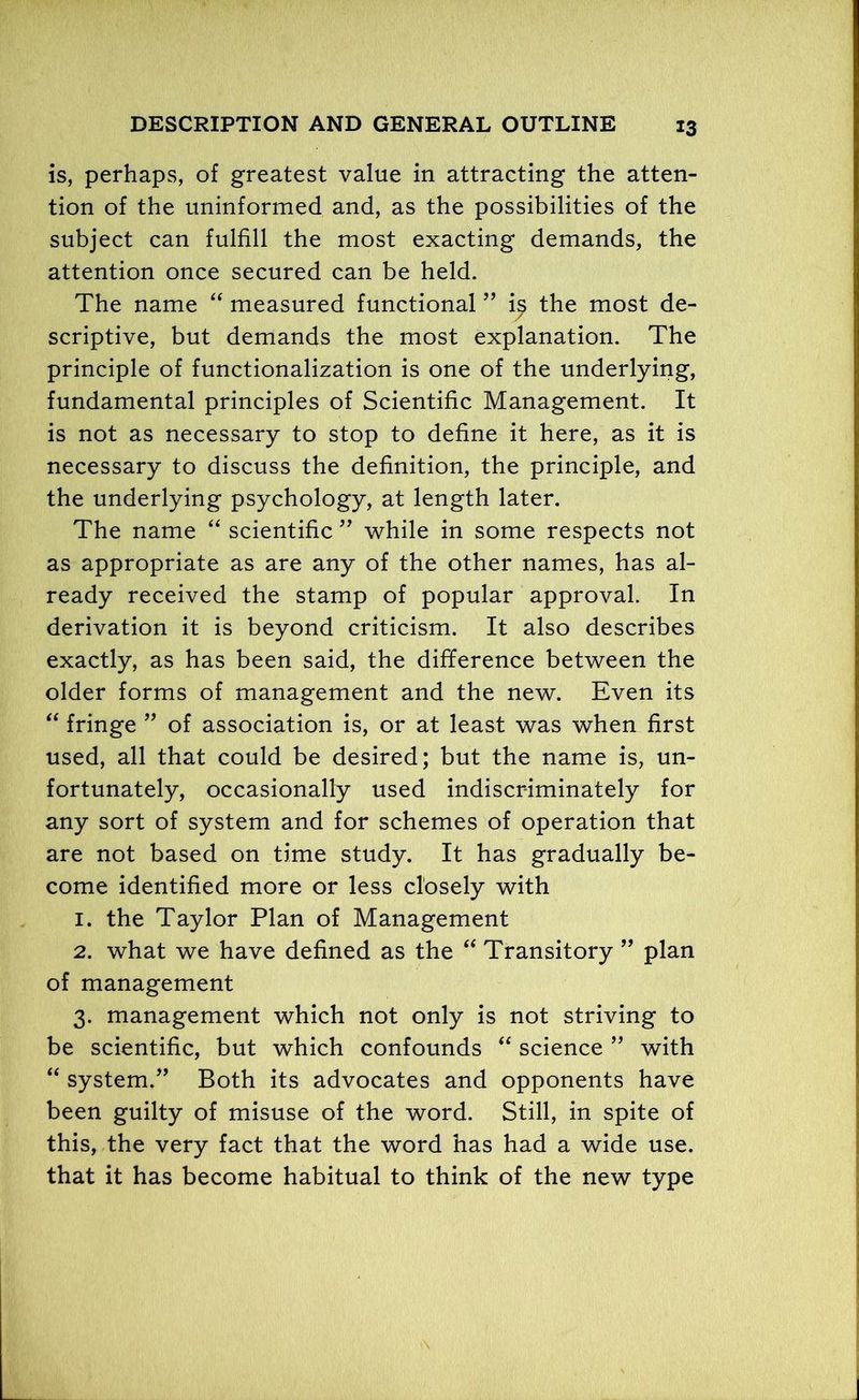 is, perhaps, of greatest value in attracting the atten- tion of the uninformed and, as the possibilities of the subject can fulfill the most exacting demands, the attention once secured can be held. The name “ measured functional ” ij? the most de- scriptive, but demands the most explanation. The principle of functionalization is one of the underlying, fundamental principles of Scientific Management. It is not as necessary to stop to define it here, as it is necessary to discuss the definition, the principle, and the underlying psychology, at length later. The name “ scientific ” while in some respects not as appropriate as are any of the other names, has al- ready received the stamp of popular approval. In derivation it is beyond criticism. It also describes exactly, as has been said, the difference between the older forms of management and the new. Even its “ fringe ” of association is, or at least was when first used, all that could be desired; but the name is, un- fortunately, occasionally used indiscriminately for any sort of system and for schemes of operation that are not based on time study. It has gradually be- come identified more or less closely with 1. the Taylor Plan of Management 2. what we have defined as the “ Transitory ” plan of management 3. management which not only is not striving to be scientific, but which confounds “ science ” with “ system.” Both its advocates and opponents have been guilty of misuse of the word. Still, in spite of this, the very fact that the word has had a wide use. that it has become habitual to think of the new type