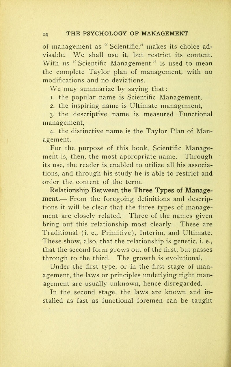of management as “ Scientific/’ makes its choice ad- visable. We shall use it, but restrict its content. With us “ Scientific Management ” is used to mean the complete Taylor plan of management, with no modifications and no deviations. We may summarize by saying that: 1. the popular name is Scientific Management, 2. the inspiring name is Ultimate management, 3. the descriptive name is measured Functional management, 4. the distinctive name is the Taylor Plan of Man- agement. For the purpose of this book, Scientific Manage- ment is, then, the most appropriate name. Through its use, the reader is enabled to utilize all his associa- tions, and through his study he is able to restrict and order the content of the term. Relationship Between the Three Types of Manage- ment.— From the foregoing definitions and descrip- tions it will be clear that the three types of manage- ment are closely related. Three of the names given bring out this relationship most clearly. These are Traditional (i. e., Primitive), Interim, and Ultimate. These show, also, that the relationship is genetic, i. e., that the second form grows out of the first, but passes through to the third. The growth is evolutional. Under the first type, or in the first stage of man- agement, the laws or principles underlying right man- agement are usually unknown, hence disregarded. In the second stage, the laws are known and in- stalled as fast as functional foremen can be taught
