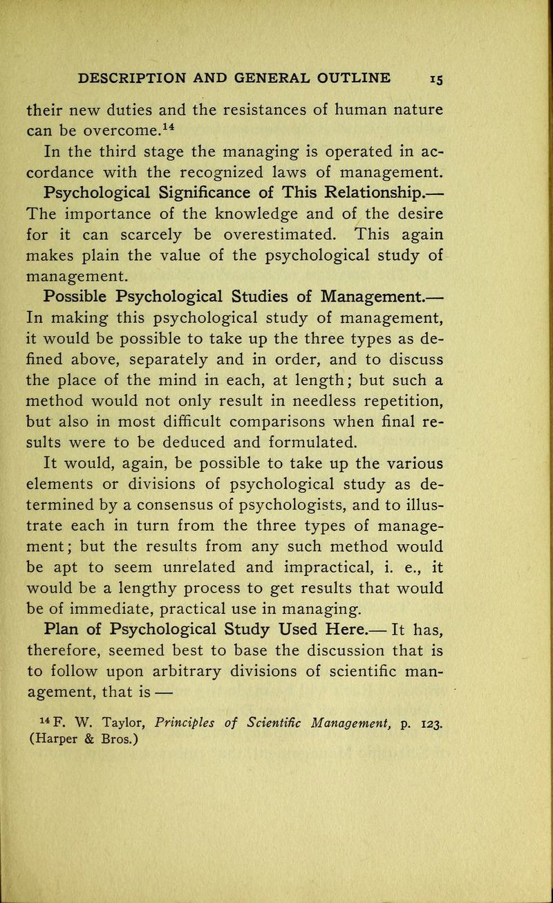 their new duties and the resistances of human nature can be overcome.14 In the third stage the managing is operated in ac- cordance with the recognized laws of management. Psychological Significance of This Relationship.— The importance of the knowledge and of the desire for it can scarcely be overestimated. This again makes plain the value of the psychological study of management. Possible Psychological Studies of Management.— In making this psychological study of management, it would be possible to take up the three types as de- fined above, separately and in order, and to discuss the place of the mind in each, at length; but such a method would not only result in needless repetition, but also in most difficult comparisons when final re- sults were to be deduced and formulated. It would, again, be possible to take up the various elements or divisions of psychological study as de- termined by a consensus of psychologists, and to illus- trate each in turn from the three types of manage- ment; but the results from any such method would be apt to seem unrelated and impractical, i. e., it would be a lengthy process to get results that would be of immediate, practical use in managing. Plan of Psychological Study Used Here.— It has, therefore, seemed best to base the discussion that is to follow upon arbitrary divisions of scientific man- agement, that is — 14 F. W. Taylor, Principles of Scientific Management, p. 123. (Harper & Bros.)