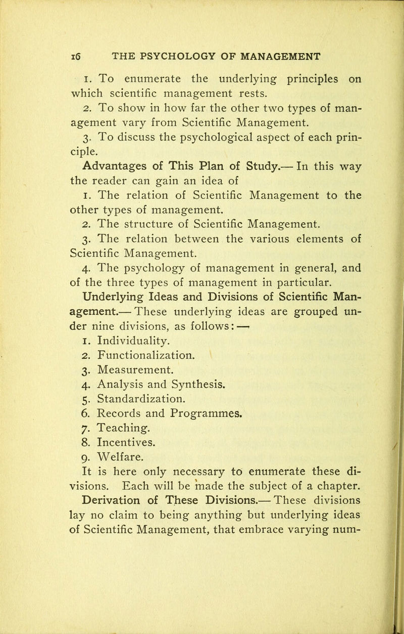 1. To enumerate the underlying principles on which scientific management rests. 2. To show in how far the other two types of man- agement vary from Scientific Management. 3. To discuss the psychological aspect of each prin- ciple. Advantages of This Plan of Study.— In this way the reader can gain an idea of 1. The relation of Scientific Management to the other types of management. 2. The structure of Scientific Management. 3. The relation between the various elements of Scientific Management. 4. The psychology of management in general, and of the three types of management in particular. Underlying Ideas and Divisions of Scientific Man- agement.— These underlying ideas are grouped un- der nine divisions, as follows: — 1. Individuality. 2. Functionalization. 3. Measurement. 4. Analysis and Synthesis. 5. Standardization. 6. Records and Programmes. 7. Teaching. 8. Incentives. 9. Welfare. It is here only necessary to enumerate these di- visions. Each will be made the subject of a chapter. Derivation of These Divisions.— These divisions lay no claim to being anything but underlying ideas of Scientific Management, that embrace varying num-
