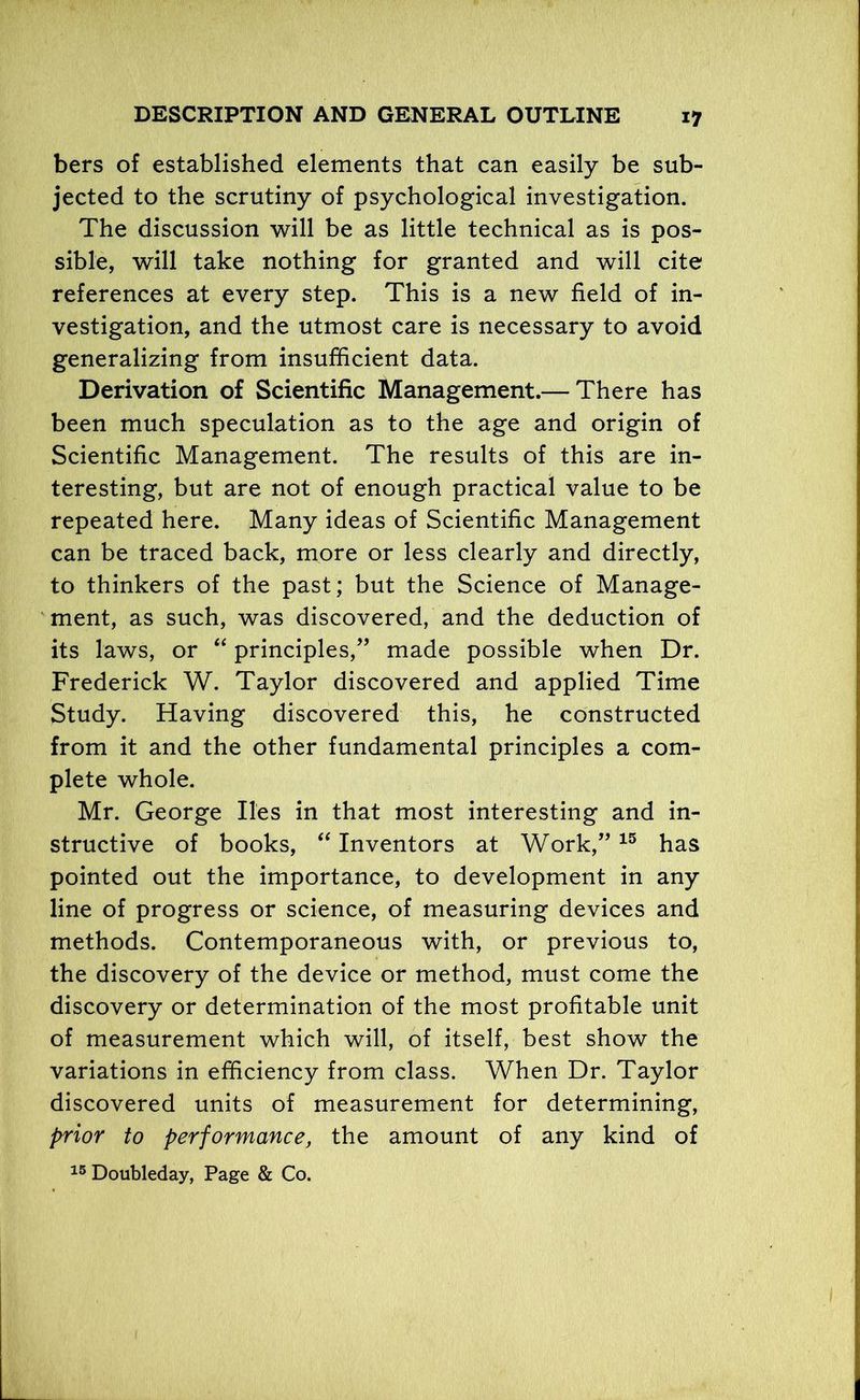 bers of established elements that can easily be sub- jected to the scrutiny of psychological investigation. The discussion will be as little technical as is pos- sible, will take nothing for granted and will cite references at every step. This is a new field of in- vestigation, and the utmost care is necessary to avoid generalizing from insufficient data. Derivation of Scientific Management.— There has been much speculation as to the age and origin of Scientific Management. The results of this are in- teresting, but are not of enough practical value to be repeated here. Many ideas of Scientific Management can be traced back, more or less clearly and directly, to thinkers of the past; but the Science of Manage- ment, as such, was discovered, and the deduction of its laws, or “ principles/’ made possible when Dr. Frederick W. Taylor discovered and applied Time Study. Having discovered this, he constructed from it and the other fundamental principles a com- plete whole. Mr. George lies in that most interesting and in- structive of books, “ Inventors at Work,”15 has pointed out the importance, to development in any line of progress or science, of measuring devices and methods. Contemporaneous with, or previous to, the discovery of the device or method, must come the discovery or determination of the most profitable unit of measurement which will, of itself, best show the variations in efficiency from class. When Dr. Taylor discovered units of measurement for determining, prior to performance, the amount of any kind of 15 Doubleday, Page & Co.