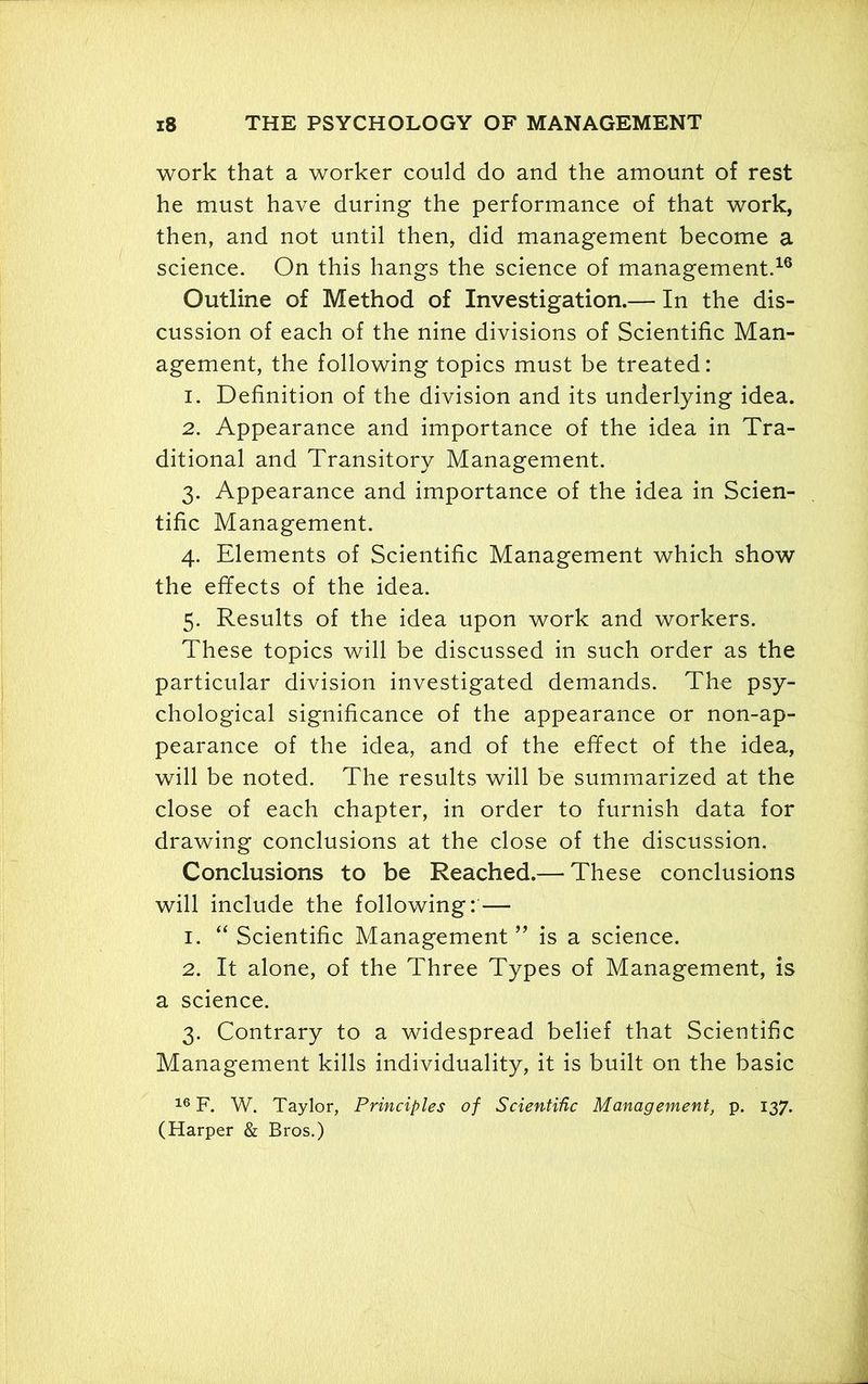 ' x8 THE PSYCHOLOGY OF MANAGEMENT work that a worker could do and the amount of rest he must have during the performance of that work, then, and not until then, did management become a science. On this hangs the science of management.16 Outline of Method of Investigation.— In the dis- cussion of each of the nine divisions of Scientific Man- agement, the following topics must be treated: 1. Definition of the division and its underlying idea. 2. Appearance and importance of the idea in Tra- ditional and Transitory Management. 3. Appearance and importance of the idea in Scien- tific Management. 4. Elements of Scientific Management which show the effects of the idea. 5. Results of the idea upon work and workers. These topics will be discussed in such order as the particular division investigated demands. The psy- chological significance of the appearance or non-ap- pearance of the idea, and of the effect of the idea, will be noted. The results will be summarized at the close of each chapter, in order to furnish data for drawing conclusions at the close of the discussion. Conclusions to be Reached.— These conclusions will include the following: — 1. “ Scientific Management ” is a science. 2. It alone, of the Three Types of Management, is a science. 3. Contrary to a widespread belief that Scientific Management kills individuality, it is built on the basic 16 F. W. Taylor, Principles of Scientific Management, p. 137. (Harper & Bros.)