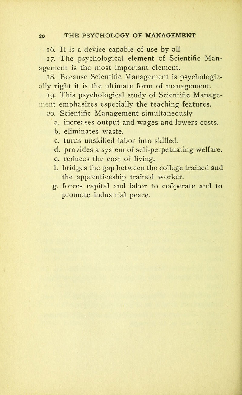 16. It is a device capable of use by all. 17. The psychological element of Scientific Man- agement is the most important element. 18. Because Scientific Management is psychologic- ally right it is the ultimate form of management. 19. This psychological study of Scientific Manage- ment emphasizes especially the teaching features. 20. Scientific Management simultaneously a. increases output and wages and lowers costs. b. eliminates waste. c. turns unskilled labor into skilled. d. provides a system of self-perpetuating welfare. e. reduces the cost of living. f. bridges the gap between the college trained and the apprenticeship trained worker. g. forces capital and labor to cooperate and to promote industrial peace.
