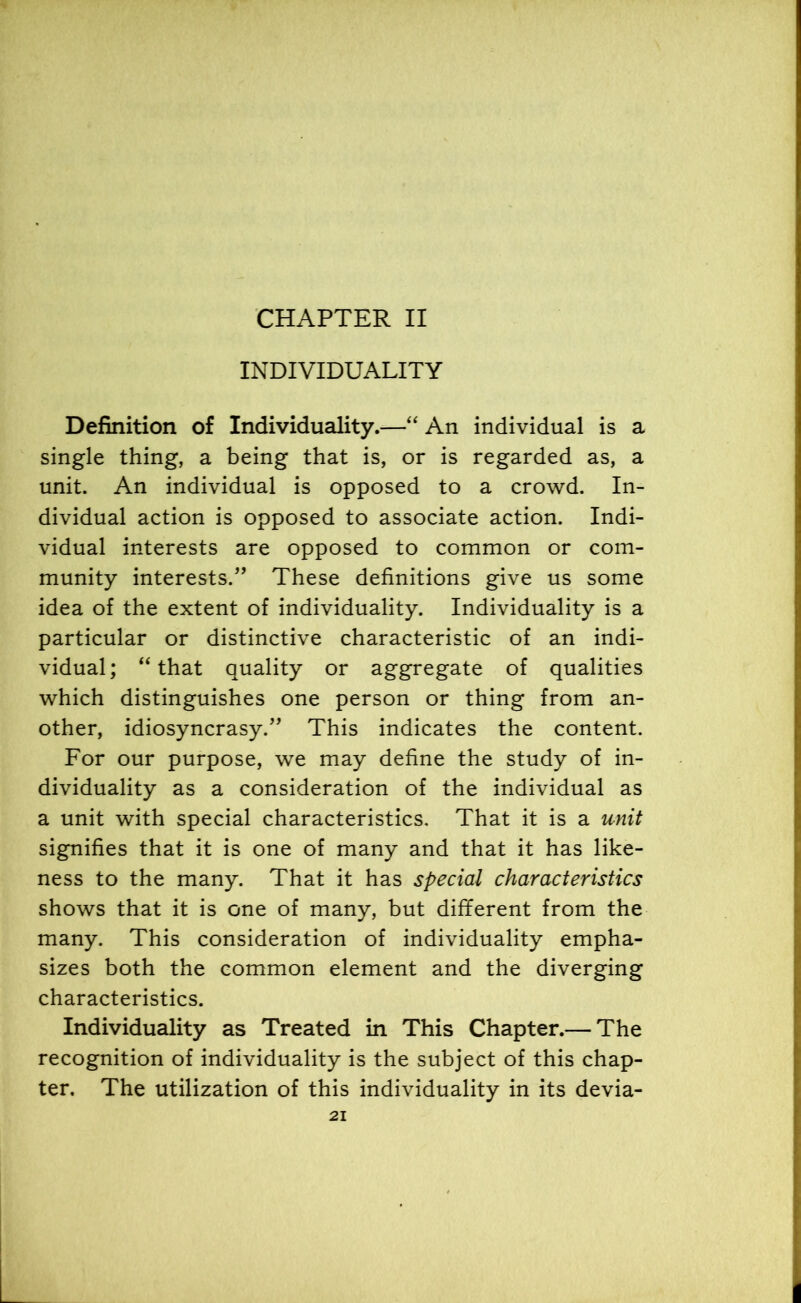 CHAPTER II INDIVIDUALITY Definition of Individuality.—“ An individual is a single thing, a being that is, or is regarded as, a unit. An individual is opposed to a crowd. In- dividual action is opposed to associate action. Indi- vidual interests are opposed to common or com- munity interests.” These definitions give us some idea of the extent of individuality. Individuality is a particular or distinctive characteristic of an indi- vidual ; “ that quality or aggregate of qualities which distinguishes one person or thing from an- other, idiosyncrasy.” This indicates the content. For our purpose, we may define the study of in- dividuality as a consideration of the individual as a unit with special characteristics. That it is a unit signifies that it is one of many and that it has like- ness to the many. That it has special characteristics shows that it is one of many, but different from the many. This consideration of individuality empha- sizes both the common element and the diverging characteristics. Individuality as Treated in This Chapter.— The recognition of individuality is the subject of this chap- ter. The utilization of this individuality in its devia-