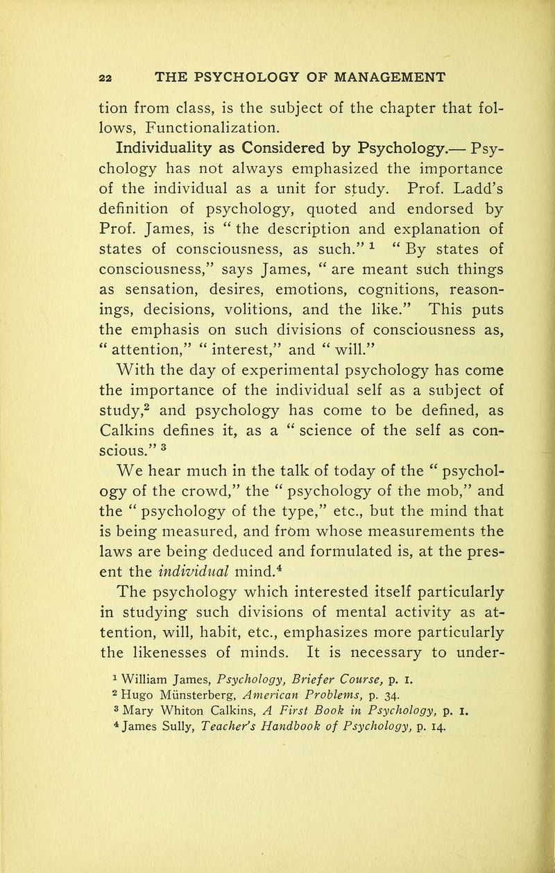 tion from class, is the subject of the chapter that fol- lows, Functionalization. Individuality as Considered by Psychology.— Psy- chology has not always emphasized the importance of the individual as a unit for study. Prof. Ladd’s definition of psychology, quoted and endorsed by Prof. James, is “ the description and explanation of states of consciousness, as such.” 1 “ By states of consciousness,” says James, “ are meant such things as sensation, desires, emotions, cognitions, reason- ings, decisions, volitions, and the like.” This puts the emphasis on such divisions of consciousness as, “ attention,” “ interest,” and “ will.” With the day of experimental psychology has come the importance of the individual self as a subject of study,2 and psychology has come to be defined, as Calkins defines it, as a “ science of the self as con- scious.” 3 We hear much in the talk of today of the “ psychol- ogy of the crowd,” the “ psychology of the mob,” and the “ psychology of the type,” etc., but the mind that is being measured, and from whose measurements the laws are being deduced and formulated is, at the pres- ent the individual mind.4 The psychology which interested itself particularly in studying such divisions of mental activity as at- tention, will, habit, etc., emphasizes more particularly the likenesses of minds. It is necessary to under- 1 William James, Psychology, Briefer Course, p. I. 2 Hugo Miinsterberg, American Problems, p. 34. 3 Mary Whiton Calkins, A First Book in Psychology, p. 1. 4 James Sully, Teacher's Handbook of Psychology, p. 14.