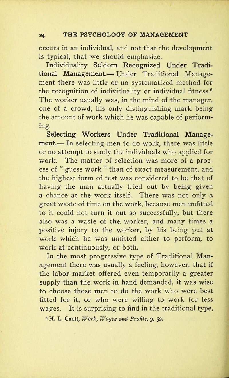 occurs in an individual, and not that the development is typical, that we should emphasize. Individuality Seldom Recognized Under Tradi- tional Management.—• Under Traditional Manage- ment there was little or no systematized method for the recognition of individuality or individual fitness.6 The worker usually was, in the mind of the manager, one of a crowd, his only distinguishing mark being the amount of work which he was capable of perform- ing. Selecting Workers Under Traditional Manage- ment.— In selecting men to do work, there was little or no attempt to study the individuals who applied for work. The matter of selection was more of a proc- ess of “ guess work ” than of exact measurement, and the highest form of test was considered to be that of having the man actually tried out by being given a chance at the work itself. There was not only a great waste of time on the work, because men unfitted to it could not turn it out so successfully, but there also was a waste of the. worker, and many times a positive injury to the worker, by his being put at work which he was unfitted either to perform, to work at continuously, or both. In the most progressive type of Traditional Man- agement there was usually a feeling, however, that if the labor market offered even temporarily a greater supply than the work in hand demanded, it was wise to choose those men to do the work who were best fitted for it, or who were willing to work for less wages. It is surprising to find in the traditional type, 6 H. L. Gantt, Work, Wages and Profits, p. 52.