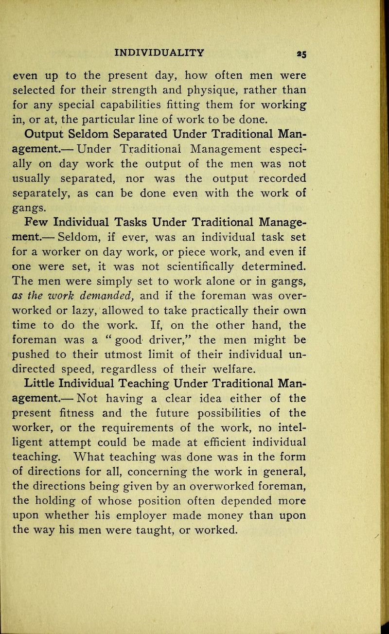 even up to the present day, how often men were selected for their strength and physique, rather than for any special capabilities fitting them for working in, or at, the particular line of work to be done. Output Seldom Separated Under Traditional Man- agement.— Under Traditional Management especi- ally on day work the output of the men was not usually separated, nor was the output recorded separately, as can be done even with the work of gangs. Few Individual Tasks Under Traditional Manage- ment.— Seldom, if ever, was an individual task set for a worker on day work, or piece work, and even if one were set, it was not scientifically determined. The men were simply set to work alone or in gangs, as the zvork demanded, and if the foreman was over- worked or lazy, allowed to take practically their own time to do the work. If, on the other hand, the foreman was a “ good driver,” the men might be pushed to their utmost limit of their individual un- directed speed, regardless of their welfare. Little Individual Teaching Under Traditional Man- agement.— Not having a clear idea either of the present fitness and the future possibilities of the worker, or the requirements of the work, no intel- ligent attempt could be made at efficient individual teaching. What teaching was done was in the form of directions for all, concerning the work in general, the directions being given by an overworked foreman, the holding of whose position often depended more upon whether his employer made money than upon the way his men were taught, or worked.