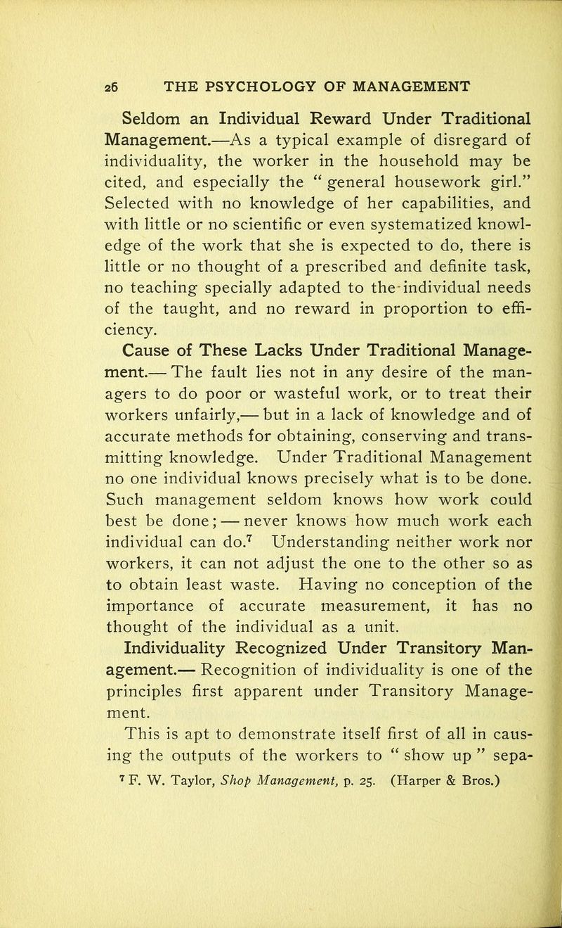 Seldom an Individual Reward Under Traditional Management.—As a typical example of disregard of individuality, the worker in the household may be cited, and especially the “ general housework girl.” Selected with no knowledge of her capabilities, and with little or no scientific or even systematized knowl- edge of the work that she is expected to do, there is little or no thought of a prescribed and definite task, no teaching specially adapted to the-individual needs of the taught, and no reward in proportion to effi- ciency. Cause of These Lacks Under Traditional Manage- ment.— The fault lies not in any desire of the man- agers to do poor or wasteful work, or to treat their workers unfairly,— but in a lack of knowledge and of accurate methods for obtaining, conserving and trans- mitting knowledge. Under Traditional Management no one individual knows precisely what is to be done. Such management seldom knows how work could best be done; — never knows how much work each individual can do.7 Understanding neither work nor workers, it can not adjust the one to the other so as to obtain least waste. Having no conception of the importance of accurate measurement, it has no thought of the individual as a unit. Individuality Recognized Under Transitory Man- agement.— Recognition of individuality is one of the principles first apparent under Transitory Manage- ment. This is apt to demonstrate itself first of all in caus- ing the outputs of the workers to “ show up ” sepa- 7 F. W. Taylor, Shop Management, p. 25. (Harper & Bros.)