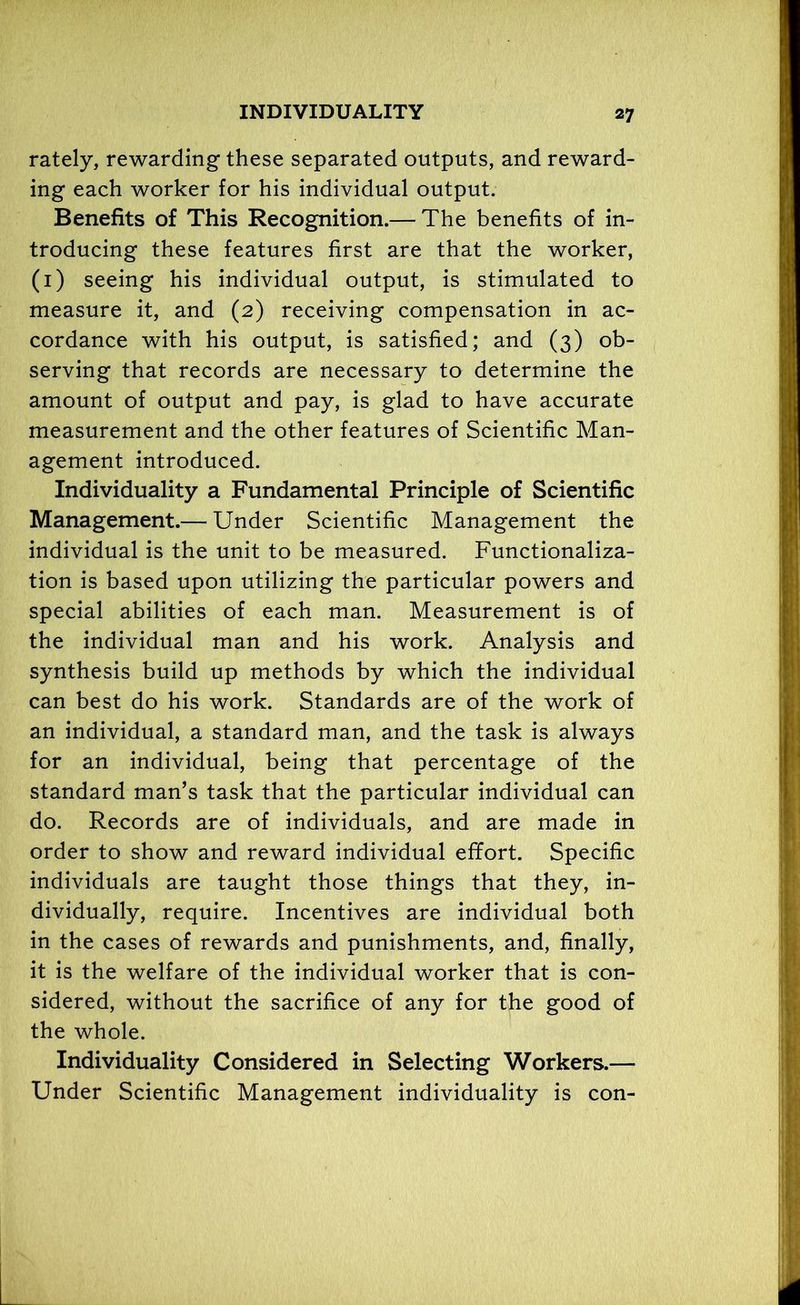 rately, rewarding these separated outputs, and reward- ing each worker for his individual output. Benefits of This Recognition.— The benefits of in- troducing these features first are that the worker, (1) seeing his individual output, is stimulated to measure it, and (2) receiving compensation in ac- cordance with his output, is satisfied; and (3) ob- serving that records are necessary to determine the amount of output and pay, is glad to have accurate measurement and the other features of Scientific Man- agement introduced. Individuality a Fundamental Principle of Scientific Management.— Under Scientific Management the individual is the unit to be measured. Functionaliza- tion is based upon utilizing the particular powers and special abilities of each man. Measurement is of the individual man and his work. Analysis and synthesis build up methods by which the individual can best do his work. Standards are of the work of an individual, a standard man, and the task is always for an individual, being that percentage of the standard man’s task that the particular individual can do. Records are of individuals, and are made in order to show and reward individual effort. Specific individuals are taught those things that they, in- dividually, require. Incentives are individual both in the cases of rewards and punishments, and, finally, it is the welfare of the individual worker that is con- sidered, without the sacrifice of any for the good of the whole. Individuality Considered in Selecting Workers.— Under Scientific Management individuality is con-