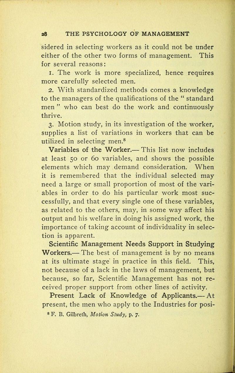 sidered in selecting workers as it could not be under either of the other two forms of management. This for several reasons: 1. The work is more specialized, hence requires more carefully selected men. 2. With standardized methods comes a knowledge to the managers of the qualifications of the “ standard men ” who can best do the work and continuously thrive. 3. Motion study, in its investigation of the worker, supplies a list of variations in workers that can be utilized in selecting men.8 Variables of the Worker.— This list now includes at least 50 or 60 variables, and shows the possible elements which may demand consideration. When it is remembered that the individual selected may need a large or small proportion of most of the vari- ables in order to do his particular work most suc- cessfully, and that every single one of these variables, as related to the others, may, in some way affect his output and his welfare in doing his assigned work, the importance of taking account of individuality in selec- tion is apparent. Scientific Management Needs Support in Studying Workers.— The best of management is by no means at its ultimate stage' in practice in this field. This, not because of a lack in the laws of management, but because, so far, Scientific Management has not re- ceived proper support from other lines of activity. Present Lack of Knowledge of Applicants.— At present, the men who apply to the Industries for posi-