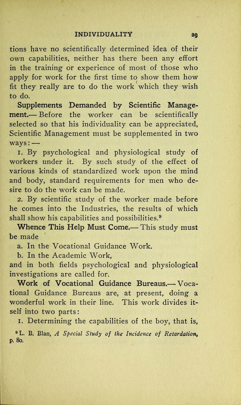 *9 tions have no scientifically determined idea of their own capabilities, neither has there been any effort in the training or experience of most of those who apply for work for the first time to show them how fit they really are to do the work which they wish to do. Supplements Demanded by Scientific Manage- ment.— Before the worker can be scientifically selected so that his individuality can be appreciated, Scientific Management must be supplemented in two ways: — 1. By psychological and physiological study of workers under it. By such study of the effect of various kinds of standardized work upon the mind and body, standard requirements for men who de- sire to do the work can be made. 2. By scientific study of the worker made before he comes into the Industries, the results of which shall show his capabilities and possibilities.9 Whence This Help Must Come.— This study must be made a. In the Vocational Guidance Work. b. In the Academic Work, and in both fields psychological and physiological investigations are called for. Work of Vocational Guidance Bureaus.—'Voca- tional Guidance Bureaus are, at present, doing a wonderful work in their line. This work divides it- self into two parts: i. Determining the capabilities of the boy, that is, 9L. B. Blan, A Special Study of the Incidence of Retardation, p. 80.