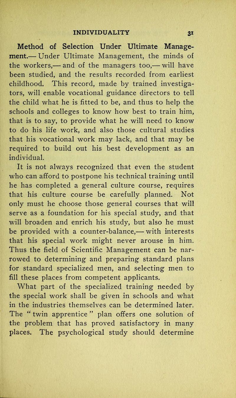 Method of Selection Under Ultimate Manage- ment.— Under Ultimate Management, the minds of the workers,— and of the managers too,— will have been studied, and the results recorded from earliest childhood. This record, made by trained investiga- tors, will enable vocational guidance directors to tell the child what he is fitted to be, and thus to help the schools and colleges to know how best to train him, that is to say, to provide what he will need to know to do his life work, and also those cultural studies that his vocational work may lack, and that may be required to build out his best development as an individual. It is not always recognized that even the student who can afford to postpone his technical training until he has completed a general culture course, requires that his culture course be carefully planned. Not only must he choose those general courses that will serve as a foundation for his special study, and that will broaden and enrich his study, but also he must be provided with a counter-balance,— with interests that his special work might never arouse in him. Thus the field of Scientific Management can be nar- rowed to determining and preparing standard plans for standard specialized men, and selecting men to fill these places from competent applicants. What part of the specialized training needed by the special work shall be given in schools and what in the industries themselves can be determined later. The “ twin apprentice ” plan offers one solution of the problem that has proved satisfactory in many places. The psychological study should determine