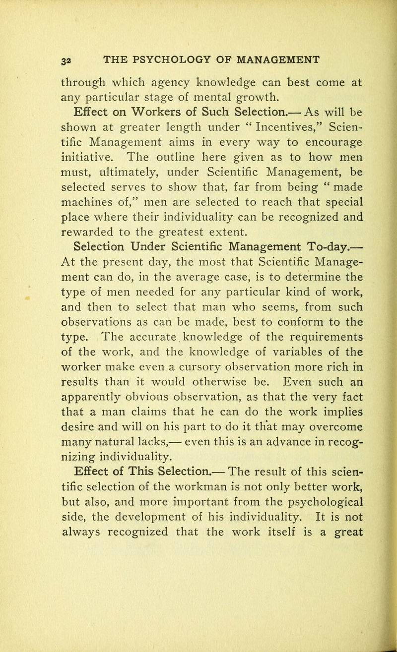 through which agency knowledge can best come at any particular stage of mental growth. Effect on Workers of Such Selection.— As will be shown at greater length under “ Incentives,” Scien- tific Management aims in every way to encourage initiative. The outline here given as to how men must, ultimately, under Scientific Management, be selected serves to show that, far from being “ made machines of,” men are selected to reach that special place where their individuality can be recognized and rewarded to the greatest extent. Selection Under Scientific Management To-day.— At the present day, the most that Scientific Manage- ment can do, in the average case, is to determine the type of men needed for any particular kind of work, and then to select that man who seems, from such observations as can be made, best to conform to the type. The accurate. knowledge of the requirements of the work, and the knowledge of variables of the worker make even a cursory observation more rich in results than it would otherwise be. Even such an apparently obvious observation, as that the very fact that a man claims that he can do the work implies desire and will on his part to do it that may overcome many natural lacks,— even this is an advance in recog- nizing individuality. Effect of This Selection.— The result of this scien- tific selection of the workman is not only better work, but also, and more important from the psychological side, the development of his individuality. It is not always recognized that the work itself is a great
