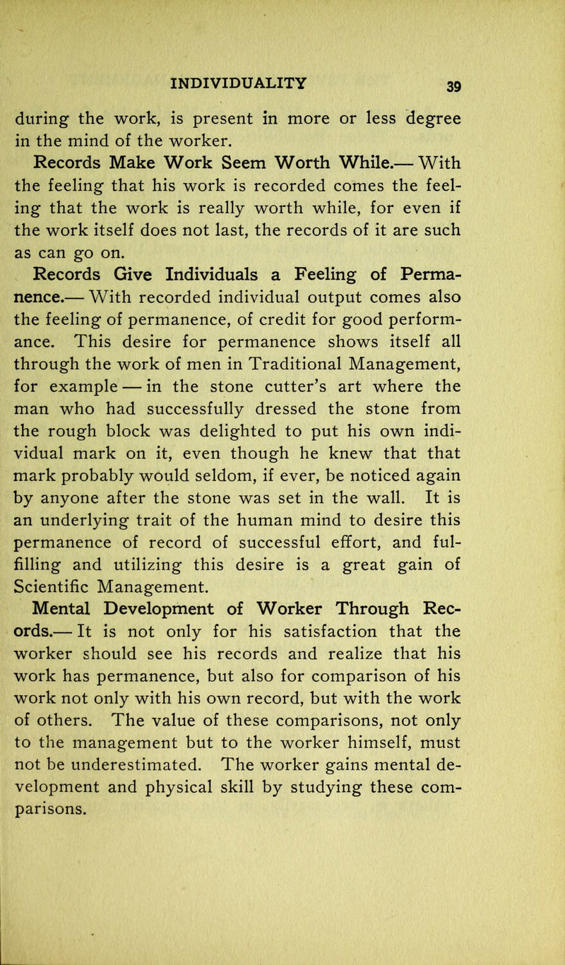 during the work, is present in more or less degree in the mind of the worker. Records Make Work Seem Worth While.— With the feeling that his work is recorded comes the feel- ing that the work is really worth while, for even if the work itself does not last, the records of it are such as can go on. Records Give Individuals a Feeling of Perma- nence.— With recorded individual output comes also the feeling of permanence, of credit for good perform- ance. This desire for permanence shows itself all through the work of men in Traditional Management, for example — in the stone cutter’s art where the man who had successfully dressed the stone from the rough block was delighted to put his own indi- vidual mark on it, even though he knew that that mark probably would seldom, if ever, be noticed again by anyone after the stone was set in the wall. It is an underlying trait of the human mind to desire this permanence of record of successful effort, and ful- filling and utilizing this desire is a great gain of Scientific Management. Mental Development of Worker Through Rec- ords.— It is not only for his satisfaction that the worker should see his records and realize that his work has permanence, but also for comparison of his work not only with his own record, but with the work of others. The value of these comparisons, not only to the management but to the worker himself, must not be underestimated. The worker gains mental de- velopment and physical skill by studying these com- parisons.