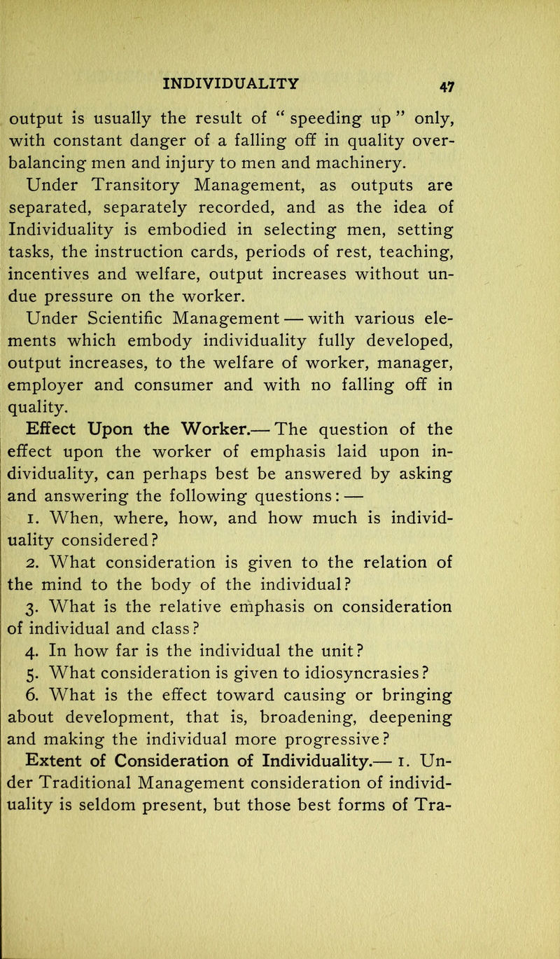 output is usually the result of “ speeding up ” only, with constant danger of a falling off in quality over- balancing men and injury to men and machinery. Under Transitory Management, as outputs are separated, separately recorded, and as the idea of Individuality is embodied in selecting men, setting tasks, the instruction cards, periods of rest, teaching, incentives and welfare, output increases without un- due pressure on the worker. Under Scientific Management — with various ele- ments which embody individuality fully developed, output increases, to the welfare of worker, manager, employer and consumer and with no falling off in quality. Effect Upon the Worker.— The question of the effect upon the worker of emphasis laid upon in- dividuality, can perhaps best be answered by asking and answering the following questions: — 1. When, where, how, and how much is individ- uality considered? 2. What consideration is given to the relation of the mind to the body of the individual? 3. What is the relative emphasis on consideration of individual and class? 4. In how far is the individual the unit? 5. What consideration is given to idiosyncrasies? 6. What is the effect toward causing or bringing about development, that is, broadening, deepening and making the individual more progressive? Extent of Consideration of Individuality.— 1. Un- der Traditional Management consideration of individ- uality is seldom present, but those best forms of Tra-