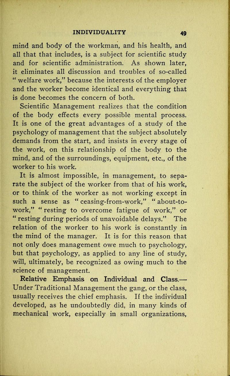 mind and body of the workman, and his health, and all that that includes, is a subject for scientific study and for scientific administration. As shown later, it eliminates all discussion and troubles of so-called “ welfare work,” because the interests of the employer and the worker become identical and everything that is done becomes the concern of both. Scientific Management realizes that the condition of the body effects every possible mental process. It is one of the great advantages of a study of the psychology of management that the subject absolutely demands from the start, and insists in every stage of the work, on this relationship of the body to the mind, and of the surroundings, equipment, etc., of the worker to his work. It is almost impossible, in management, to sepa- rate the subject of the worker from that of his work, or to think of the worker as not working except in such a sense as “ ceasing-from-work,” “ about-to- work,” “ resting to overcome fatigue of work,” or “ resting during periods of unavoidable delays.” The relation of the worker to his work is constantly in the mind of the manager. It is for this reason that not only does management owe much to psychology, but that psychology, as applied to any line of study, will, ultimately, be recognized as owing much to the science of management. Relative Emphasis on Individual and Class.— Under Traditional Management the gang, or the class, usually receives the chief emphasis. If the individual developed, as he undoubtedly did, in many kinds of mechanical work, especially in small organizations,