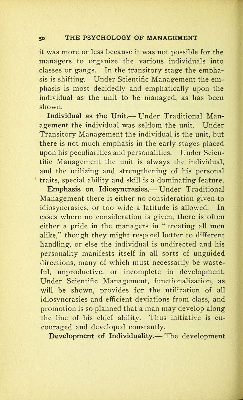 it was more or less because it was not possible for the managers to organize the various individuals into classes or gangs. In the transitory stage the empha- sis is shifting. Under Scientific Management the em- phasis is most decidedly and emphatically upon the individual as the unit to be managed, as has been shown. Individual as the Unit.— Under Traditional Man- agement the individual was seldom the unit. Under Transitory Management the individual is the unit, but there is not much emphasis in the early stages placed upon his peculiarities and personalities. Under Scien- tific Management the unit is always the individual, and the utilizing and strengthening of his personal traits, special ability and skill is a dominating feature. Emphasis on Idiosyncrasies.— Under Traditional Management there is either no consideration given to idiosyncrasies, or too wide a latitude is allowed. In cases where no consideration is given, there is often either a pride in the managers in “ treating all men alike,” though they might respond better to different handling, or else the individual is undirected and his personality manifests itself in all sorts of unguided directions, many of which must necessarily be waste- ful, unproductive, or incomplete in development. Under Scientific Management, functionalization, as will be shown, provides for the utilization of all idiosyncrasies and efficient deviations from class, and promotion is so planned that a man may develop along the line of his chief ability. Thus initiative is en- couraged and developed constantly. Development of Individuality.— The development