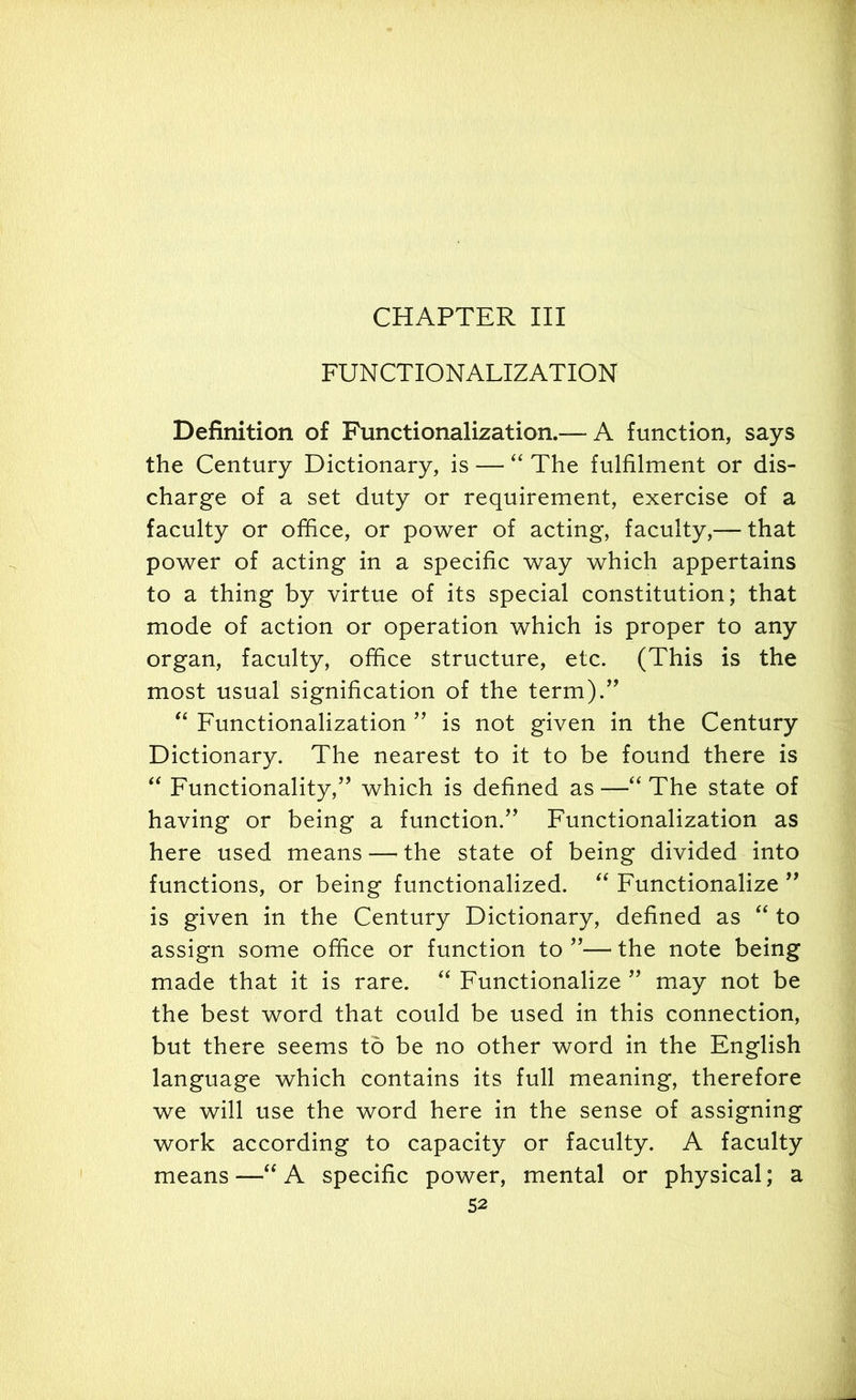 CHAPTER III FUNCTIONALIZATION Definition of Functionalization.—A function, says the Century Dictionary, is — “ The fulfilment or dis- charge of a set duty or requirement, exercise of a faculty or office, or power of acting, faculty,— that power of acting in a specific way which appertains to a thing by virtue of its special constitution; that mode of action or operation which is proper to any organ, faculty, office structure, etc. (This is the most usual signification of the term).” “ Functionalization ” is not given in the Century Dictionary. The nearest to it to be found there is “ Functionality,” which is defined as —“ The state of having or being a function.” Functionalization as here used means — the state of being divided into functions, or being functionalized. “ Functionalize ” is given in the Century Dictionary, defined as “ to assign some office or function to ”— the note being made that it is rare. “ Functionalize ” may not be the best word that could be used in this connection, but there seems to be no other word in the English language which contains its full meaning, therefore we will use the word here in the sense of assigning work according to capacity or faculty. A faculty means—“A specific power, mental or physical; a