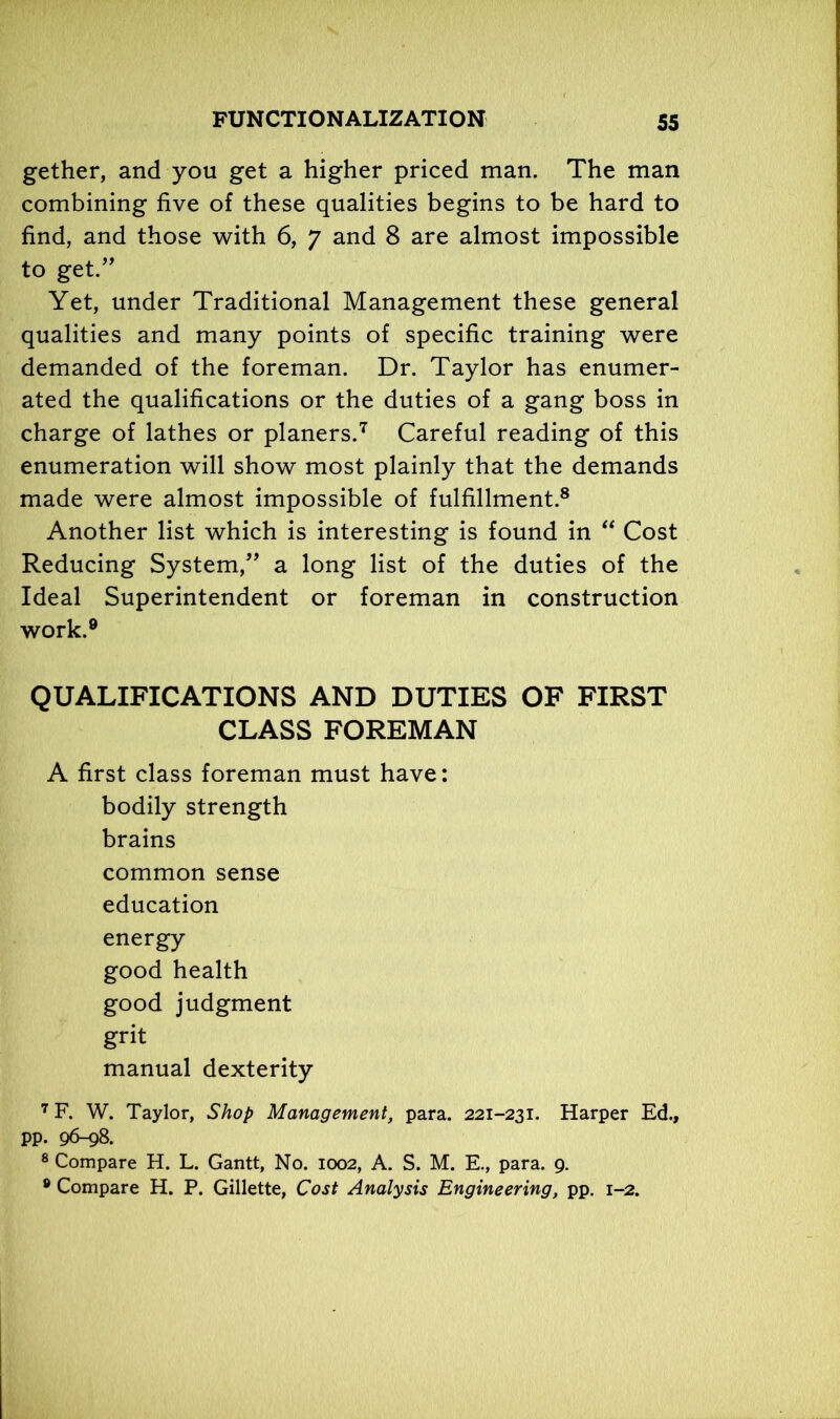 gether, and you get a higher priced man. The man combining five of these qualities begins to be hard to find, and those with 6, 7 and 8 are almost impossible to get.” Yet, under Traditional Management these general qualities and many points of specific training were demanded of the foreman. Dr. Taylor has enumer- ated the qualifications or the duties of a gang boss in charge of lathes or planers.7 Careful reading of this enumeration will show most plainly that the demands made were almost impossible of fulfillment.8 Another list which is interesting is found in “ Cost Reducing System,” a long list of the duties of the Ideal Superintendent or foreman in construction work.9 QUALIFICATIONS AND DUTIES OF FIRST CLASS FOREMAN A first class foreman must have: bodily strength brains common sense education energy good health good judgment grit manual dexterity 7 F. W. Taylor, Shop Management, para. 221-231. Harper Ed., pp. 96-98. 8 Compare H. L. Gantt, No. 1002, A. S. M. E., para. 9. 8 Compare H. P. Gillette, Cost Analysis Engineering, pp. 1-2.