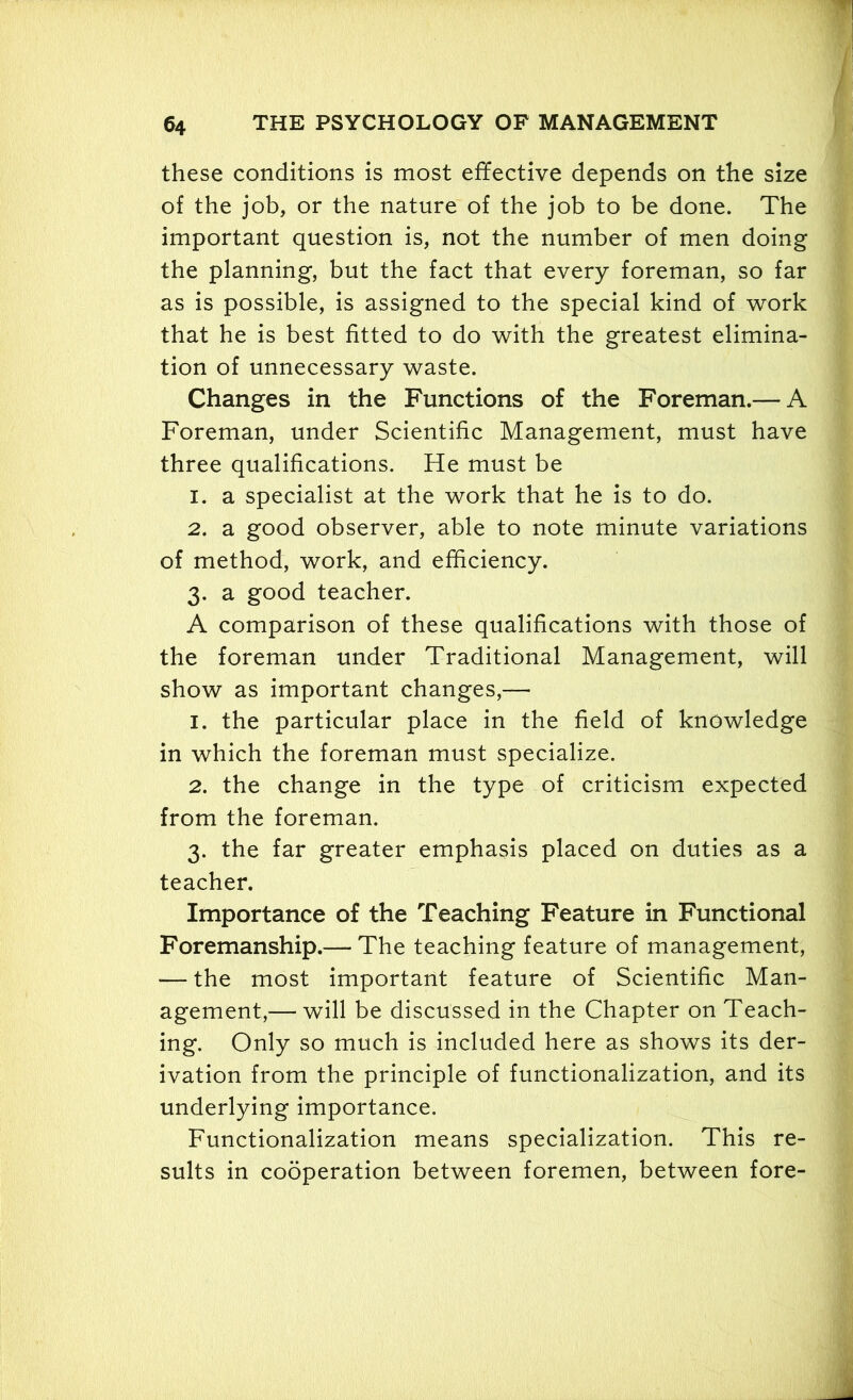 these conditions is most effective depends on the size of the job, or the nature of the job to be done. The important question is, not the number of men doing the planning, but the fact that every foreman, so far as is possible, is assigned to the special kind of work that he is best fitted to do with the greatest elimina- tion of unnecessary waste. Changes in the Functions of the Foreman.— A Foreman, under Scientific Management, must have three qualifications. He must be 1. a specialist at the work that he is to do. 2. a good observer, able to note minute variations of method, work, and efficiency. 3. a good teacher. A comparison of these qualifications with those of the foreman under Traditional Management, will show as important changes,— 1. the particular place in the field of knowledge in which the foreman must specialize. 2. the change in the type of criticism expected from the foreman. 3. the far greater emphasis placed on duties as a teacher. Importance of the Teaching Feature in Functional Foremanship.— The teaching feature of management, — the most important feature of Scientific Man- agement,— will be discussed in the Chapter on Teach- ing. Only so much is included here as shows its der- ivation from the principle of functionalization, and its underlying importance. Functionalization means specialization. This re- sults in cooperation between foremen, between fore-