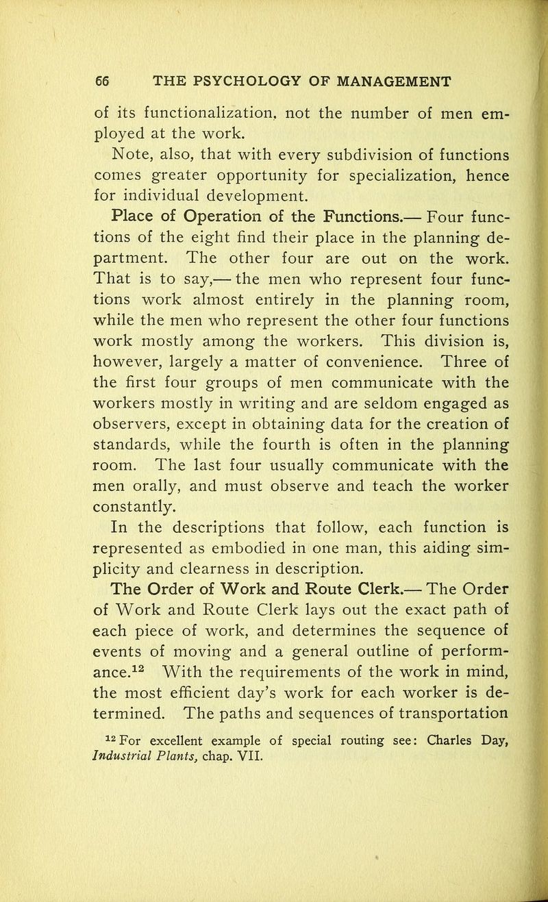 of its functionalization, not the number of men em- ployed at the work. Note, also, that with every subdivision of functions comes greater opportunity for specialization, hence for individual development. Place of Operation of the Functions.— Four func- tions of the eight find their place in the planning de- partment. The other four are out on the work. That is to say,— the men who represent four func- tions work almost entirely in the planning room, while the men who represent the other four functions work mostly among the workers. This division is, however, largely a matter of convenience. Three of the first four groups of men communicate with the workers mostly in writing and are seldom engaged as observers, except in obtaining data for the creation of standards, while the fourth is often in the planning room. The last four usually communicate with the men orally, and must observe and teach the worker constantly. In the descriptions that follow, each function is represented as embodied in one man, this aiding sim- plicity and clearness in description. The Order of Work and Route Clerk.— The Order of Work and Route Clerk lays out the exact path of each piece of work, and determines the sequence of events of moving and a general outline of perform- ance.12 With the requirements of the work in mind, the most efficient day’s work for each worker is de- termined. The paths and sequences of transportation 12For excellent example of special routing see: Charles Day, Industrial Plants, chap. VII.