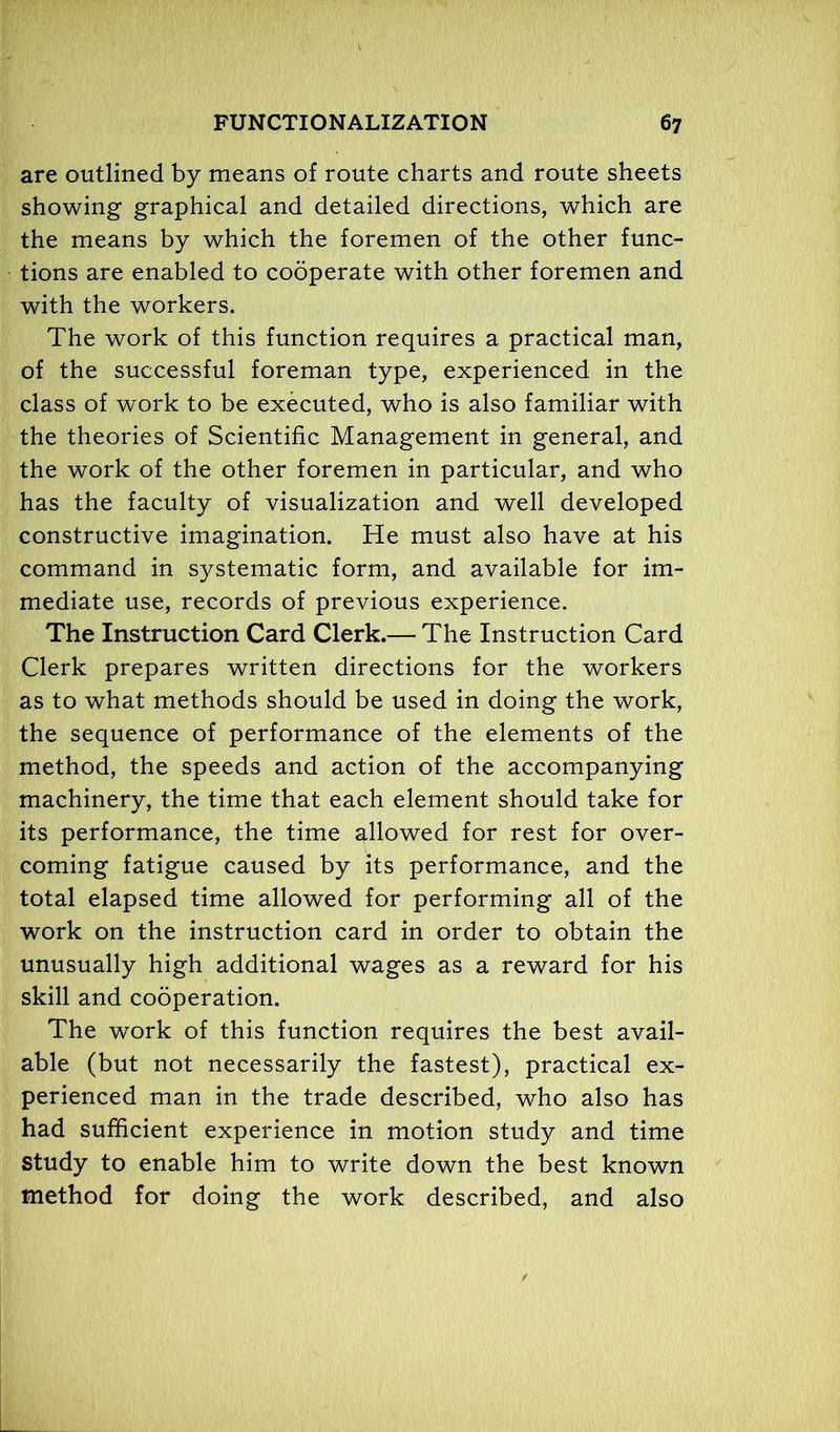 are outlined by means of route charts and route sheets showing graphical and detailed directions, which are the means by which the foremen of the other func- tions are enabled to cooperate with other foremen and with the workers. The work of this function requires a practical man, of the successful foreman type, experienced in the class of work to be executed, who is also familiar with the theories of Scientific Management in general, and the work of the other foremen in particular, and who has the faculty of visualization and well developed constructive imagination. He must also have at his command in systematic form, and available for im- mediate use, records of previous experience. The Instruction Card Clerk.— The Instruction Card Clerk prepares written directions for the workers as to what methods should be used in doing the work, the sequence of performance of the elements of the method, the speeds and action of the accompanying machinery, the time that each element should take for its performance, the time allowed for rest for over- coming fatigue caused by its performance, and the total elapsed time allowed for performing all of the work on the instruction card in order to obtain the unusually high additional wages as a reward for his skill and cooperation. The work of this function requires the best avail- able (but not necessarily the fastest), practical ex- perienced man in the trade described, who also has had sufficient experience in motion study and time study to enable him to write down the best known method for doing the work described, and also