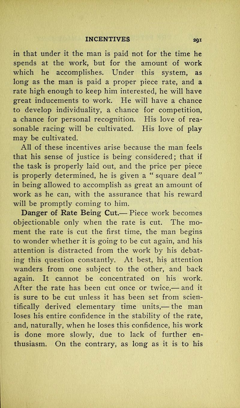 in that under it the man is paid not for the time he spends at the work, but for the amount of work which he accomplishes. Under this system, as long as the man is paid a proper piece rate, and a rate high enough to keep him interested, he will have great inducements to work. He will have a chance to develop individuality, a chance for competition, a chance for personal recognition. His love of rea- sonable racing will be cultivated. His love of play may be cultivated. All of these incentives arise because the man feels that his sense of justice is being considered; that if the task is properly laid out, and the price per piece is properly determined, he is given a “ square deal ” in being allowed to accomplish as great an amount of work as he can, with the assurance that his reward will be promptly coming to him. Danger of Rate Being Cut.— Piece work becomes objectionable only when the rate is cut. The mo- ment the rate is cut the first time, the man begins to wonder whether it is going to be cut again, and his attention is distracted from the work by his debat- ing this question constantly. At best, his attention wanders from one subject to the other, and back again. It cannot be concentrated on his work. After the rate has been cut once or twice,— and it is sure to be cut unless it has been set from scien- tifically derived elementary time units,— the man loses his entire confidence in the stability of the rate, and, naturally, when he loses this confidence, his work is done more slowly, due to lack of further en- thusiasm. On the contrary, as long as it is to his