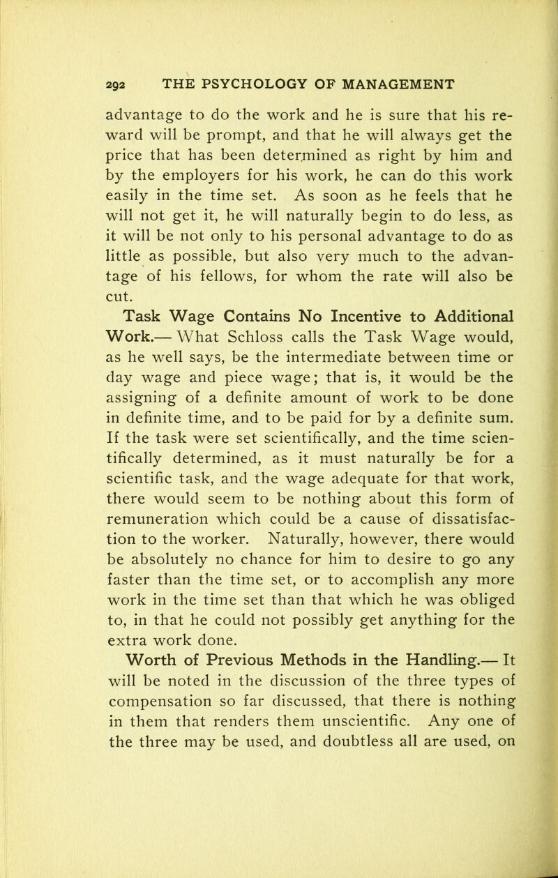 advantage to do the work and he is sure that his re- ward will be prompt, and that he will always get the price that has been determined as right by him and by the employers for his work, he can do this work easily in the time set. As soon as he feels that he will not get it, he will naturally begin to do less, as it will be not only to his personal advantage to do as little as possible, but also very much to the advan- tage of his fellows, for whom the rate will also be cut. Task Wage Contains No Incentive to Additional Work.— What Schloss calls the Task Wage would, as he well says, be the intermediate between time or day wage and piece wage; that is, it would be the assigning of a definite amount of work to be done in definite time, and to be paid for by a definite sum. If the task were set scientifically, and the time scien- tifically determined, as it must naturally be for a scientific task, and the wage adequate for that work, there would seem to be nothing about this form of remuneration which could be a cause of dissatisfac- tion to the worker. Naturally, however, there would be absolutely no chance for him to desire to go any faster than the time set, or to accomplish any more work in the time set than that which he was obliged to, in that he could not possibly get anything for the extra work done. Worth of Previous Methods in the Handling.— It will be noted in the discussion of the three types of compensation so far discussed, that there is nothing in them that renders them unscientific. Any one of the three may be used, and doubtless all are used, on