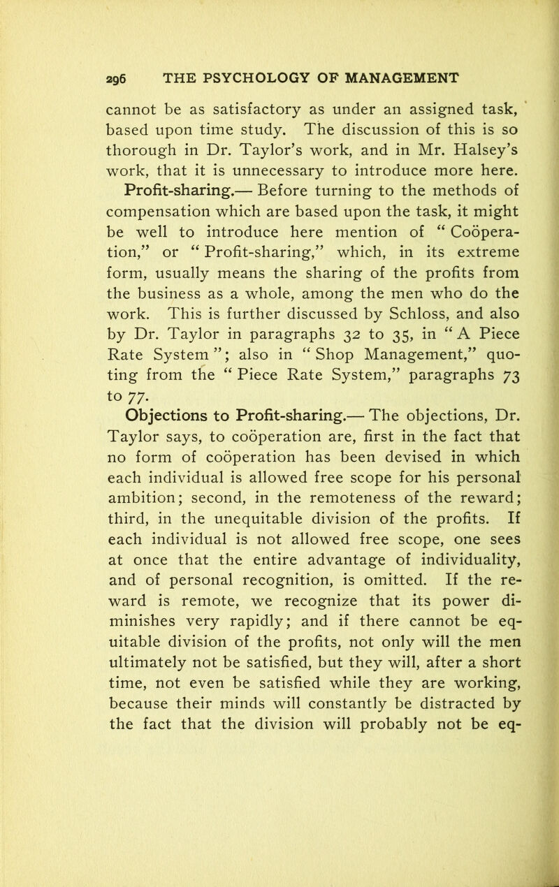 cannot be as satisfactory as under an assigned task, based upon time study. The discussion of this is so thorough in Dr. Taylor’s work, and in Mr. Halsey’s work, that it is unnecessary to introduce more here. Profit-sharing.— Before turning to the methods of compensation which are based upon the task, it might be well to introduce here mention of “ Coopera- tion,” or “ Profit-sharing,” which, in its extreme form, usually means the sharing of the profits from the business as a whole, among the men who do the work. This is further discussed by Schloss, and also by Dr. Taylor in paragraphs 32 to 35, in “ A Piece Rate System”; also in “Shop Management,” quo- ting from the “ Piece Rate System,” paragraphs 73 to 77. Objections to Profit-sharing.— The objections, Dr. Taylor says, to cooperation are, first in the fact that no form of cooperation has been devised in which each individual is allowed free scope for his personal ambition; second, in the remoteness of the reward; third, in the unequitable division of the profits. If each individual is not allowed free scope, one sees at once that the entire advantage of individuality, and of personal recognition, is omitted. If the re- ward is remote, we recognize that its power di- minishes very rapidly; and if there cannot be eq- uitable division of the profits, not only will the men ultimately not be satisfied, but they will, after a short time, not even be satisfied while they are working, because their minds will constantly be distracted by the fact that the division will probably not be eq-