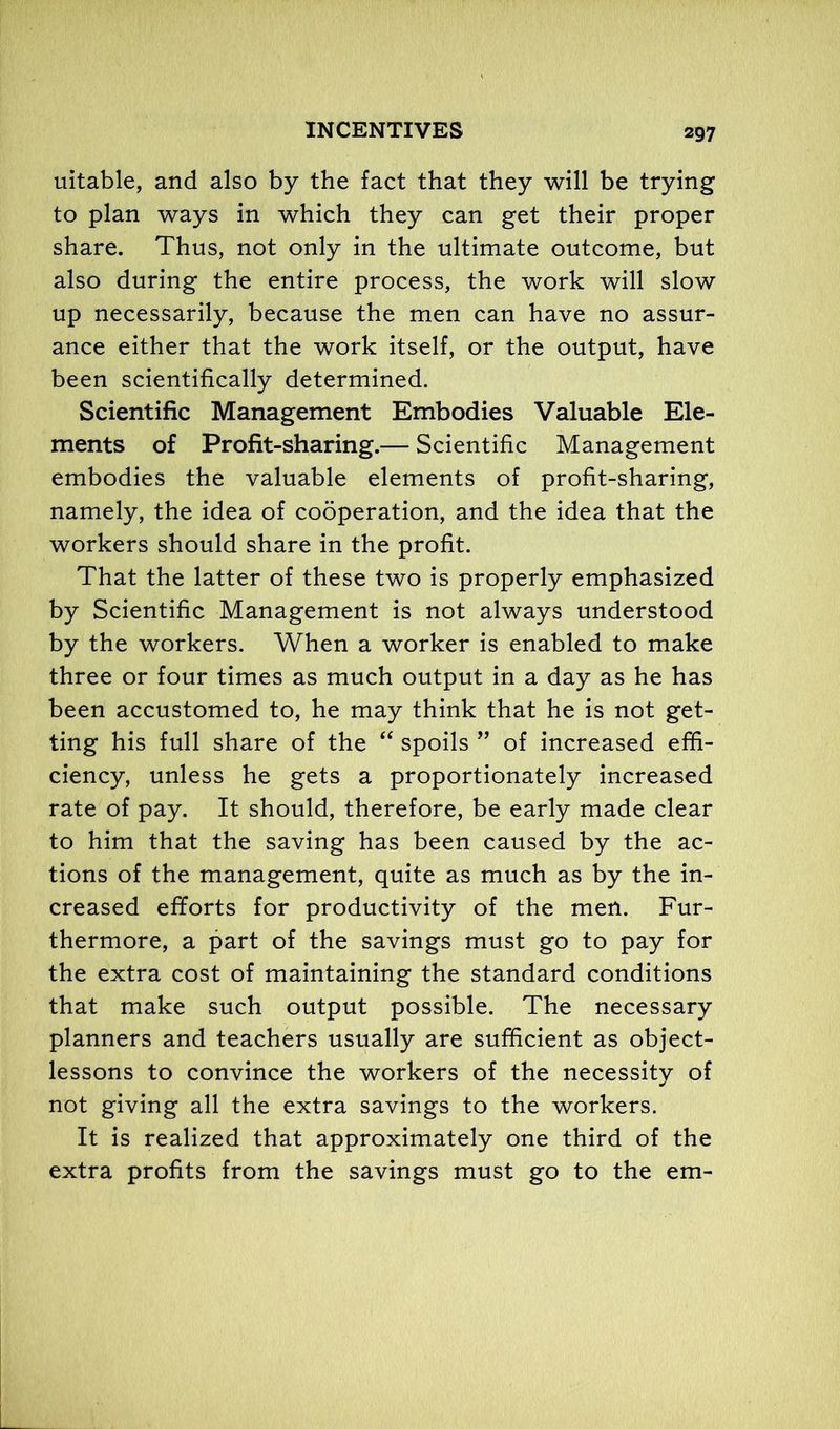 uitable, and also by the fact that they will be trying to plan ways in which they can get their proper share. Thus, not only in the ultimate outcome, but also during the entire process, the work will slow up necessarily, because the men can have no assur- ance either that the work itself, or the output, have been scientifically determined. Scientific Management Embodies Valuable Ele- ments of Profit-sharing.— Scientific Management embodies the valuable elements of profit-sharing, namely, the idea of cooperation, and the idea that the workers should share in the profit. That the latter of these two is properly emphasized by Scientific Management is not always understood by the workers. When a worker is enabled to make three or four times as much output in a day as he has been accustomed to, he may think that he is not get- ting his full share of the “ spoils ” of increased effi- ciency, unless he gets a proportionately increased rate of pay. It should, therefore, be early made clear to him that the saving has been caused by the ac- tions of the management, quite as much as by the in- creased efforts for productivity of the men. Fur- thermore, a part of the savings must go to pay for the extra cost of maintaining the standard conditions that make such output possible. The necessary planners and teachers usually are sufficient as object- lessons to convince the workers of the necessity of not giving all the extra savings to the workers. It is realized that approximately one third of the extra profits from the savings must go to the em-
