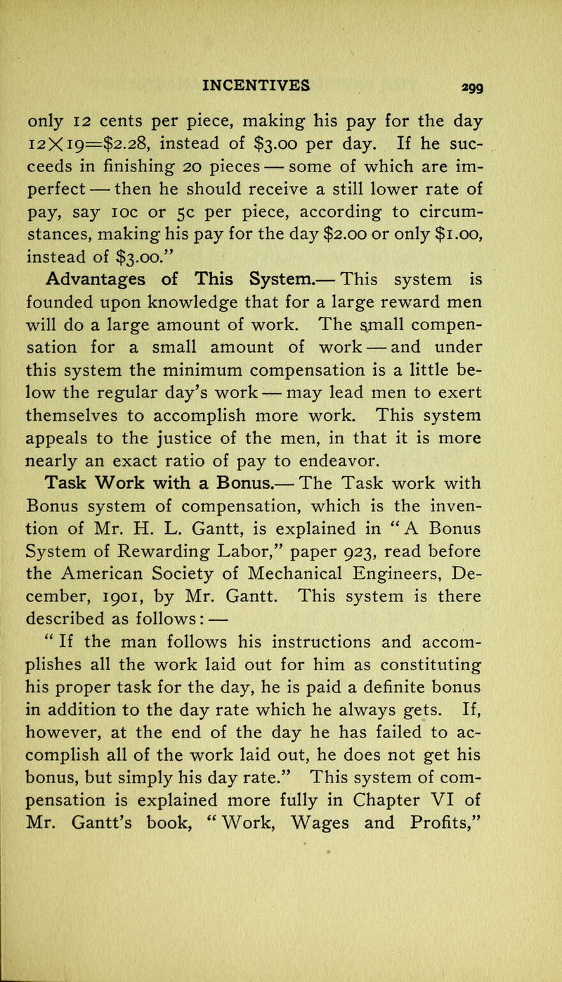 only 12 cents per piece, making his pay for the day 12X19—$2.28, instead of $3.00 per day. If he suc- ceeds in finishing 20 pieces — some of which are im- perfect — then he should receive a still lower rate of pay, say 10c or 5c per piece, according to circum- stances, making his pay for the day $2.00 or only $1.00, instead of $3.00.” Advantages of This System.— This system is founded upon knowledge that for a large reward men will do a large amount of work. The small compen- sation for a small amount of work — and under this system the minimum compensation is a little be- low the regular day’s work — may lead men to exert themselves to accomplish more work. This system appeals to the justice of the men, in that it is more nearly an exact ratio of pay to endeavor. Task Work with a Bonus.— The Task work with Bonus system of compensation, which is the inven- tion of Mr. H. L. Gantt, is explained in “ A Bonus System of Rewarding Labor,” paper 923, read before the American Society of Mechanical Engineers, De- cember, 1901, by Mr. Gantt. This system is there described as follows: — “ If the man follows his instructions and accom- plishes all the work laid out for him as constituting his proper task for the day, he is paid a definite bonus in addition to the day rate which he always gets. If, however, at the end of the day he has failed to ac- complish all of the work laid out, he does not get his bonus, but simply his day rate.” This system of com- pensation is explained more fully in Chapter VI of Mr. Gantt’s book, “ Work, Wages and Profits,”