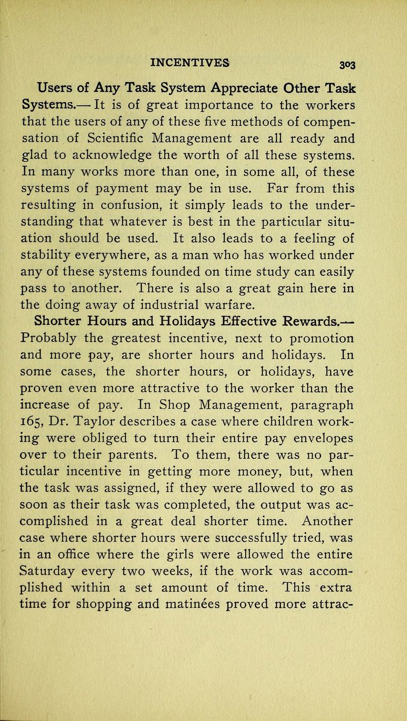 Users of Any Task System Appreciate Other Task Systems.— It is of great importance to the workers that the users of any of these five methods of compen- sation of Scientific Management are all ready and glad to acknowledge the worth of all these systems. In many works more than one, in some all, of these systems of payment may be in use. Far from this resulting in confusion, it simply leads to the under- standing that whatever is best in the particular situ- ation should be used. It also leads to a feeling of stability everywhere, as a man who has worked under any of these systems founded on time study can easily pass to another. There is also a great gain here in the doing away of industrial warfare. Shorter Hours and Holidays Effective Rewards.— Probably the greatest incentive, next to promotion and more pay, are shorter hours and holidays. In some cases, the shorter hours, or holidays, have proven even more attractive to the worker than the increase of pay. In Shop Management, paragraph 165, Dr. Taylor describes a case where children work- ing were obliged to turn their entire pay envelopes over to their parents. To them, there was no par- ticular incentive in getting more money, but, when the task was assigned, if they were allowed to go as soon as their task was completed, the output was ac- complished in a great deal shorter time. Another case where shorter hours were successfully tried, was in an office where the girls were allowed the entire Saturday every two weeks, if the work was accom- plished within a set amount of time. This extra time for shopping and matinees proved more attrac-
