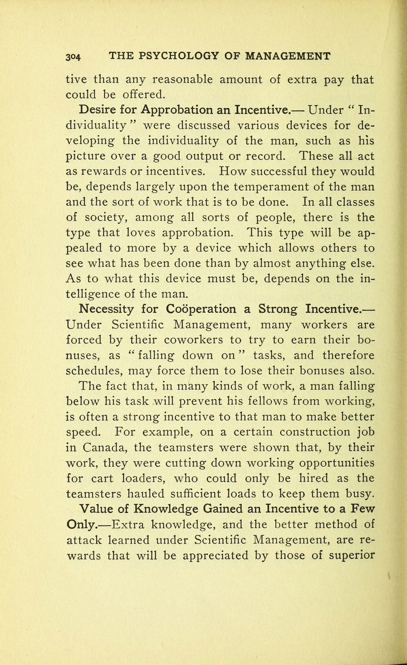 tive than any reasonable amount of extra pay that could be offered. Desire for Approbation an Incentive.— Under “ In- dividuality ” were discussed various devices for de- veloping the individuality of the man, such as his picture over a good output or record. These all act as rewards or incentives. How successful they would be, depends largely upon the temperament of the man and the sort of work that is to be done. In all classes of society, among all sorts of people, there is the type that loves approbation. This type will be ap- pealed to more by a device which allows others to see what has been done than by almost anything else. As to what this device must be, depends on the in- telligence of the man. Necessity for Cooperation a Strong Incentive.— Under Scientific Management, many workers are forced by their coworkers to try to earn their bo- nuses, as “ falling down on ” tasks, and therefore schedules, may force them to lose their bonuses also. The fact that, in many kinds of work, a man falling below his task will prevent his fellows from working, is often a strong incentive to that man to make better speed. For example, on a certain construction job in Canada, the teamsters were shown that, by their work, they were cutting down working opportunities for cart loaders, who could only be hired as the teamsters hauled sufficient loads to keep them busy. Value of Knowledge Gained an Incentive to a Few Only.—Extra knowledge, and the better method of attack learned under Scientific Management, are re- wards that will be appreciated by those of superior