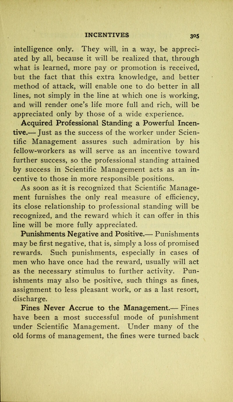 intelligence only. They will, in a way, be appreci- ated by all, because it will be realized that, through what is learned, more pay or promotion is received, but the fact that this extra knowledge, and better method of attack, will enable one to do better in all lines, not simply in the line at which one is working, and will render one’s life more full and rich, will be appreciated only by those of a wide experience. Acquired Professional Standing a Powerful Incen- tive.— Just as the success of the worker under Scien- tific Management assures such admiration by his fellow-workers as will serve as an incentive toward further success, so the professional standing attained by success in Scientific Management acts as an in- centive to those in more responsible positions. As soon as it is recognized that Scientific Manage- ment furnishes the only real measure of efficiency, its close relationship to professional standing will be recognized, and the reward which it can offer in this line will be more fully appreciated. Punishments Negative and Positive.— Punishments may be first negative, that is, simply a loss of promised rewards. Such punishments, especially in cases of men who have once had the reward, usually will act as the necessary stimulus to further activity. Pun- ishments may also be positive, such things as fines, assignment to less pleasant work, or as a last resort, discharge. Fines Never Accrue to the Management.— Fines have been a most successful mode of punishment under Scientific Management. Under many of the old forms of management, the fines were turned back