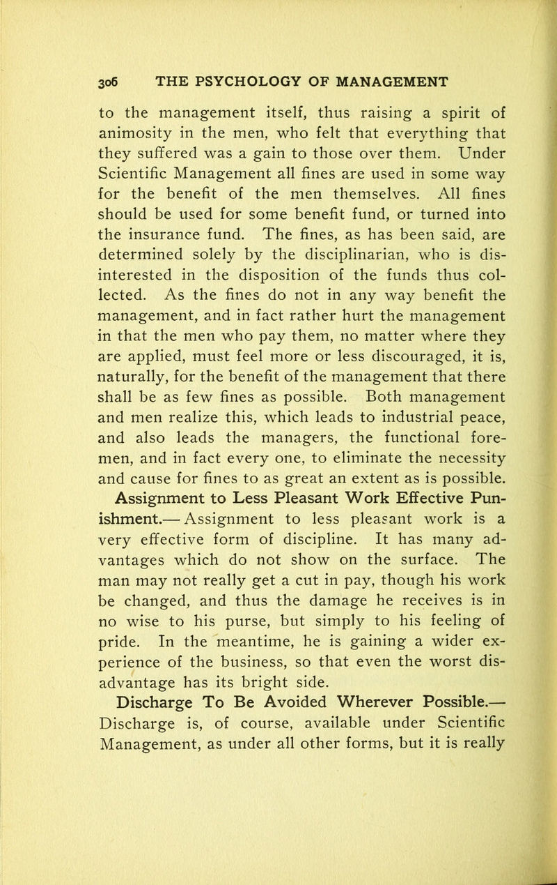 to the management itself, thus raising a spirit of animosity in the men, who felt that everything that they suffered was a gain to those over them. Under Scientific Management all fines are used in some way for the benefit of the men themselves. All fines should be used for some benefit fund, or turned into the insurance fund. The fines, as has been said, are determined solely by the disciplinarian, who is dis- interested in the disposition of the funds thus col- lected. As the fines do not in any way benefit the management, and in fact rather hurt the management in that the men who pay them, no matter where they are applied, must feel more or less discouraged, it is, naturally, for the benefit of the management that there shall be as few fines as possible. Both management and men realize this, which leads to industrial peace, and also leads the managers, the functional fore- men, and in fact every one, to eliminate the necessity and cause for fines to as great an extent as is possible. Assignment to Less Pleasant Work Effective Pun- ishment.— Assignment to less pleasant work is a very effective form of discipline. It has many ad- vantages which do not show on the surface. The man may not really get a cut in pay, though his work be changed, and thus the damage he receives is in no wise to his purse, but simply to his feeling of pride. In the meantime, he is gaining a wider ex- perience of the business, so that even the worst dis- advantage has its bright side. Discharge To Be Avoided Wherever Possible.— Discharge is, of course, available under Scientific Management, as under all other forms, but it is really