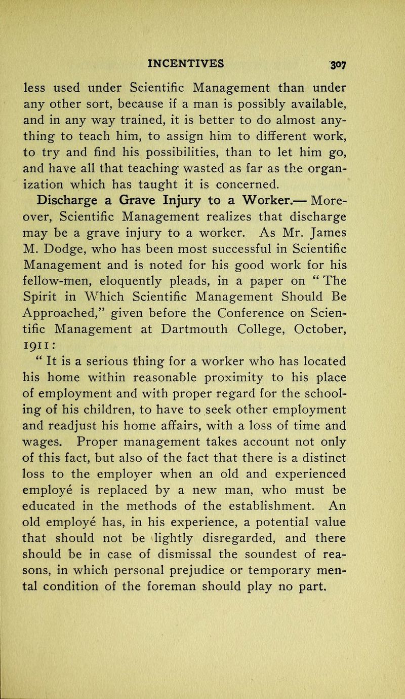 less used under Scientific Management than under any other sort, because if a man is possibly available, and in any way trained, it is better to do almost any- thing to teach him, to assign him to different work, to try and find his possibilities, than to let him go, and have all that teaching wasted as far as the organ- ization which has taught it is concerned. Discharge a Grave Injury to a Worker.— More- over, Scientific Management realizes that discharge may be a grave injury to a worker. As Mr. James M. Dodge, who has been most successful in Scientific Management and is noted for his good work for his fellow-men, eloquently pleads, in a paper on “ The Spirit in Which Scientific Management Should Be Approached,” given before the Conference on Scien- tific Management at Dartmouth College, October, 1911: “ It is a serious thing for a worker who has located his home within reasonable proximity to his place of employment and with proper regard for the school- ing of his children, to have to seek other employment and readjust his home affairs, with a loss of time and wages. Proper management takes account not only of this fact, but also of the fact that there is a distinct loss to the employer when an old and experienced employe is replaced by a new man, who must be educated in the methods of the establishment. An old employe has, in his experience, a potential value that should not be lightly disregarded, and there should be in case of dismissal the soundest of rea- sons, in which personal prejudice or temporary men- tal condition of the foreman should play no part.