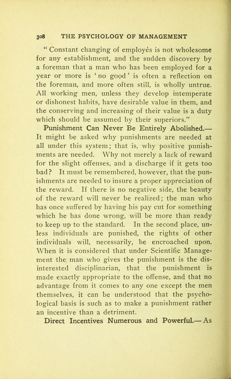 “ Constant changing of employes is not wholesome for any establishment, and the sudden discovery by a foreman that a man who has been employed for a year or more is 4 no good ’ is often a reflection on the foreman, and more often still, is wholly untrue. All working men, unless they develop intemperate or dishonest habits, have desirable value in them, and the conserving and increasing of their value is a duty which should be assumed by their superiors.” Punishment Can Never Be Entirely Abolished.— It might be asked why punishments are needed at all under this system; that is, why positive punish- ments are needed. Why not merely a lack of reward for the slight offenses, and a discharge if it gets too bad? It must be remembered, however, that the pun- ishments are needed to insure a proper appreciation of the reward. If there is no negative side, the beauty of the reward will never be realized; the man who has once suffered by having his pay cut for something which he has done wrong, will be more than ready to keep up to the standard. In the second place, un- less individuals are punished, the rights of other individuals will, necessarily, be encroached upon. When it is considered that under Scientific Manage- ment the man who gives the punishment is the dis- interested disciplinarian, that the punishment is made exactly appropriate to the offense, and that no advantage from it comes to any one except the men themselves, it can be understood that the psycho- logical basis is such as to make a punishment rather an incentive than a detriment. Direct Incentives Numerous and Powerful.— As
