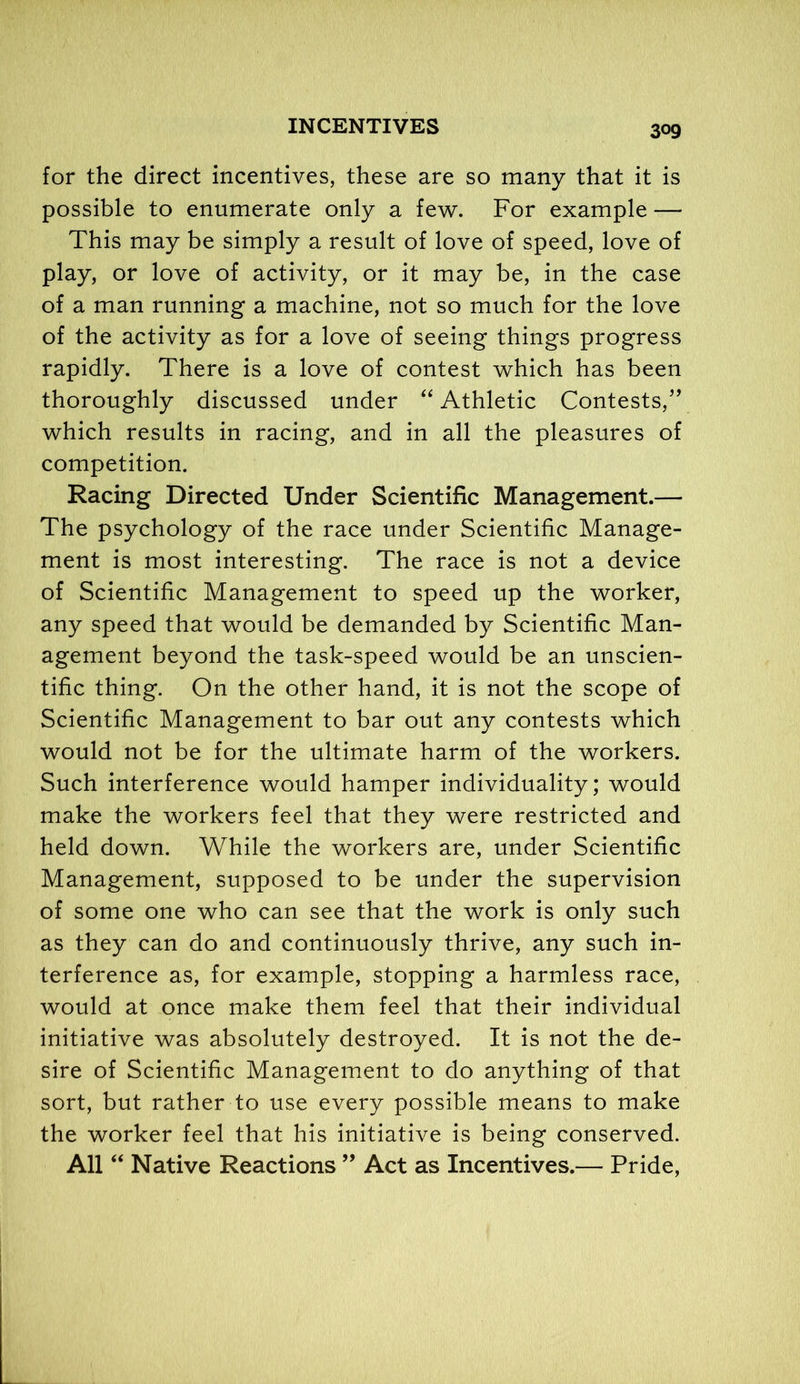 for the direct incentives, these are so many that it is possible to enumerate only a few. For example — This may be simply a result of love of speed, love of play, or love of activity, or it may be, in the case of a man running a machine, not so much for the love of the activity as for a love of seeing things progress rapidly. There is a love of contest which has been thoroughly discussed under “ Athletic Contests,” which results in racing, and in all the pleasures of competition. Racing Directed Under Scientific Management.— The psychology of the race under Scientific Manage- ment is most interesting. The race is not a device of Scientific Management to speed up the worker, any speed that would be demanded by Scientific Man- agement beyond the task-speed would be an unscien- tific thing. On the other hand, it is not the scope of Scientific Management to bar out any contests which would not be for the ultimate harm of the workers. Such interference would hamper individuality; would make the workers feel that they were restricted and held down. While the workers are, under Scientific Management, supposed to be under the supervision of some one who can see that the work is only such as they can do and continuously thrive, any such in- terference as, for example, stopping a harmless race, would at once make them feel that their individual initiative was absolutely destroyed. It is not the de- sire of Scientific Management to do anything of that sort, but rather to use every possible means to make the worker feel that his initiative is being conserved. All “ Native Reactions ” Act as Incentives.— Pride,