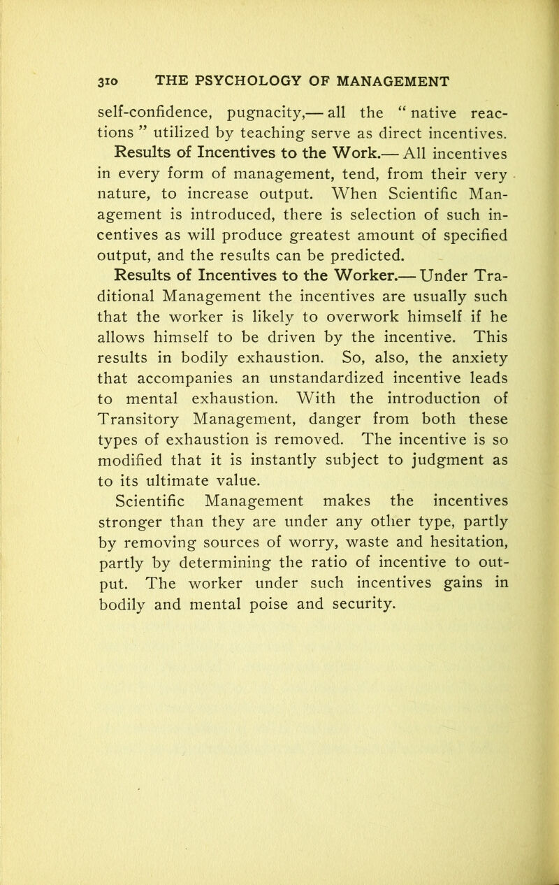 self-confidence, pugnacity,— all the “ native reac- tions ” utilized by teaching serve as direct incentives. Results of Incentives to the Work.— All incentives in every form of management, tend, from their very nature, to increase output. When Scientific Man- agement is introduced, there is selection of such in- centives as will produce greatest amount of specified output, and the results can be predicted. Results of Incentives to the Worker.—Under Tra- ditional Management the incentives are usually such that the worker is likely to overwork himself if he allows himself to be driven by the incentive. This results in bodily exhaustion. So, also, the anxiety that accompanies an unstandardized incentive leads to mental exhaustion. With the introduction of Transitory Management, danger from both these types of exhaustion is removed. The incentive is so modified that it is instantly subject to judgment as to its ultimate value. Scientific Management makes the incentives stronger than they are under any other type, partly by removing sources of worry, waste and hesitation, partly by determining the ratio of incentive to out- put. The worker under such incentives gains in bodily and mental poise and security.