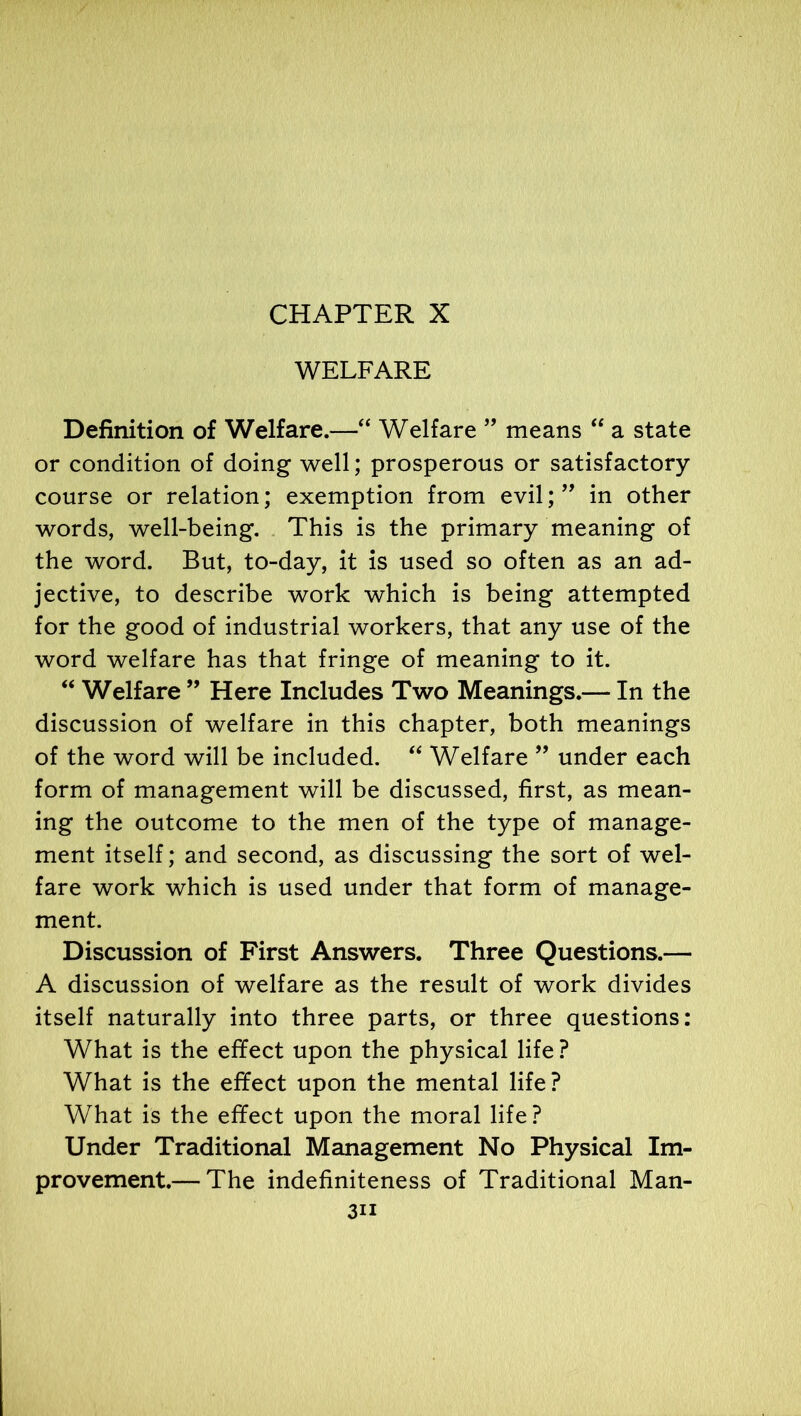 CHAPTER X WELFARE Definition of Welfare.—“ Welfare ” means “ a state or condition of doing well; prosperous or satisfactory course or relation; exemption from evil;” in other words, well-being. This is the primary meaning of the word. But, to-day, it is used so often as an ad- jective, to describe work which is being attempted for the good of industrial workers, that any use of the word welfare has that fringe of meaning to it. “ Welfare ” Here Includes Two Meanings.— In the discussion of welfare in this chapter, both meanings of the word will be included. “ Welfare ” under each form of management will be discussed, first, as mean- ing the outcome to the men of the type of manage- ment itself; and second, as discussing the sort of wel- fare work which is used under that form of manage- ment. Discussion of First Answers. Three Questions.— A discussion of welfare as the result of work divides itself naturally into three parts, or three questions: What is the effect upon the physical life? What is the effect upon the mental life? What is the effect upon the moral life? Under Traditional Management No Physical Im- provement.— The indefiniteness of Traditional Man-
