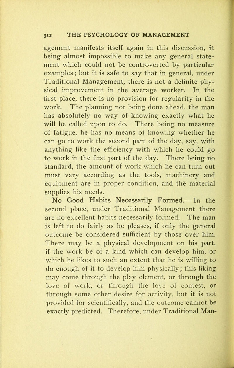 agement manifests itself again in this discussion, it being almost impossible to make any general state- ment which could not be controverted by particular examples; but it is safe to say that in general, under Traditional Management, there is not a definite phy- sical improvement in the average worker. In the first place, there is no provision for regularity in the work. The planning not being done ahead, the man has absolutely no way of knowing exactly what he will be called upon to do. There being no measure of fatigue, he has no means of knowing whether he can go to work the second part of the day, say, with anything like the efficiency with which he could go to work in the first part of the day. There being no standard, the amount of work which he can turn out must vary according as the tools, machinery and equipment are in proper condition, and the material supplies his needs. No Good Habits Necessarily Formed.— In the second place, under Traditional Management there are no excellent habits necessarily formed. The man is left to do fairly as he pleases, if only the general outcome be considered sufficient by those over him. There may be a physical development on his part, if the work be of a kind which can develop him, or which he likes to such an extent that he is willing to do enough of it to develop him physically; this liking may come through the play element, or through the love of work, or through the love of contest, or through some other desire for activity, but it is not provided for scientifically, and the outcome cannot be exactly predicted. Therefore, under Traditional Man-