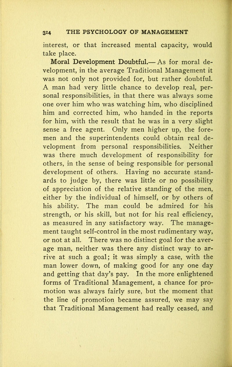 ' 3X4 THE PSYCHOLOGY OF MANAGEMENT interest, or that increased mental capacity, would take place. Moral Development Doubtful.— As for moral de- velopment, in the average Traditional Management it was not only not provided for, but rather doubtful. A man had very little chance to develop real, per- sonal responsibilities, in that there was always some one over him who was watching him, who disciplined him and corrected him, who handed in the reports for him, with the result that he was in a very slight sense a free agent. Only men higher up, the fore- men and the superintendents could obtain real de- velopment from personal responsibilities. Neither was there much development of responsibility for others, in the sense of being responsible for personal development of others. Having no accurate stand- ards to judge by, there was little or no possibility of appreciation of the relative standing of the men, either by the individual of himself, or by others of his ability. The man could be admired for his strength, or his skill, but not for his real efficiency, as measured in any satisfactory way. The manage- ment taught self-control in the most rudimentary way, or not at all. There was no distinct goal for the aver- age man, neither was there any distinct way to ar- rive at such a goal; it was simply a case, with the man lower down, of making good for any one day and getting that day’s pay. In the more enlightened forms of Traditional Management, a chance for pro- motion was always fairly sure, but the moment that the line of promotion became assured, we may say that Traditional Management had really ceased, and