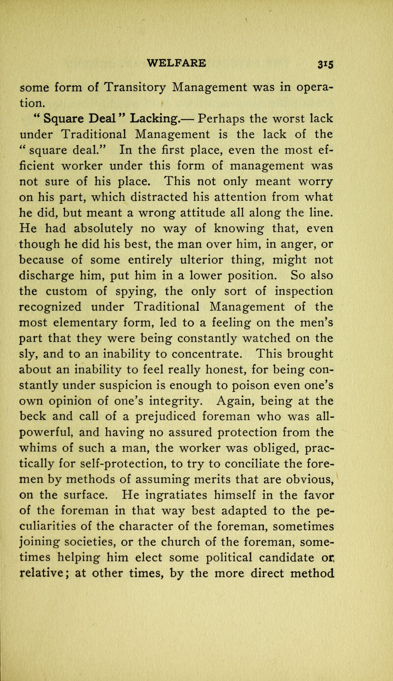 some form of Transitory Management was in opera- tion. “ Square Deal ” Lacking.— Perhaps the worst lack under Traditional Management is the lack of the “ square deal.,, In the first place, even the most ef- ficient worker under this form of management was not sure of his place. This not only meant worry on his part, which distracted his attention from what he did, but meant a wrong attitude all along the line. He had absolutely no way of knowing that, even though he did his best, the man over him, in anger, or because of some entirely ulterior thing, might not discharge him, put him in a lower position. So also the custom of spying, the only sort of inspection recognized under Traditional Management of the most elementary form, led to a feeling on the men’s part that they were being constantly watched on the sly, and to an inability to concentrate. This brought about an inability to feel really honest, for being con- stantly under suspicion is enough to poison even one’s own opinion of one’s integrity. Again, being at the beck and call of a prejudiced foreman who was all- powerful, and having no assured protection from the whims of such a man, the worker was obliged, prac- tically for self-protection, to try to conciliate the fore- men by methods of assuming merits that are obvious, on the surface. He ingratiates himself in the favor of the foreman in that way best adapted to the pe- culiarities of the character of the foreman, sometimes joining societies, or the church of the foreman, some- times helping him elect some political candidate or, relative; at other times, by the more direct method